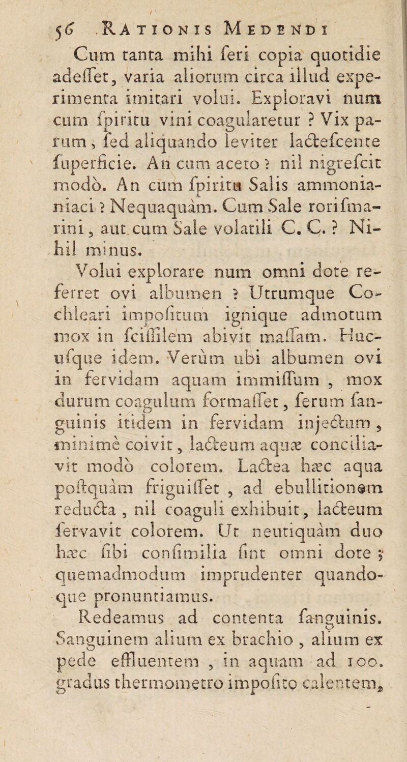 Cum tanta mihi feri copia quotidie adelfet, varia aliorum circa illud expe¬ rimenta imitari volui. Exploravi num cum fpiritu vini coagularetur ? Vix pa¬ rum , fed aliquando leviter lactefcence fuperficie. An cum aceto? nil nigrefcit modo. An cum fpiritis Salis ammonia- niaci ? Nequaquam. Cum Sale rorifma- rini, aut cum Sale volatili C. C. ? Ni¬ hil minus. Volui explorare num omni dote re¬ ferret ovi albumen ? Utrumque Co¬ chleari impolitum ignique admotum mox in fcrfiilem abivit maifam, Huc- ufque idem. Verum ubi albumen ovi in fervidam aquam immilTum , mox durum coagulum formaffet, ferum fan- guinis itidem in fervidam injeblum , minime coivit, labceum aquae concilia¬ vit modo colorem. Ladfcea haec aqua poftquam friguilTet , ad ebullitionem redudta , nil coaguli exhibuit, iadteum fervavit colorem. Ut neutiquam duo haec fibi conlimilia lint omni dote quemadmodum imprudenter quando¬ que pronuntiamus. Redeamus ad contenta fangumis. ♦ . O Sanguinem alium ex brachio , alium ex pede effluentem , in aquam ad ioo. gradus thermometro impolito calentem.