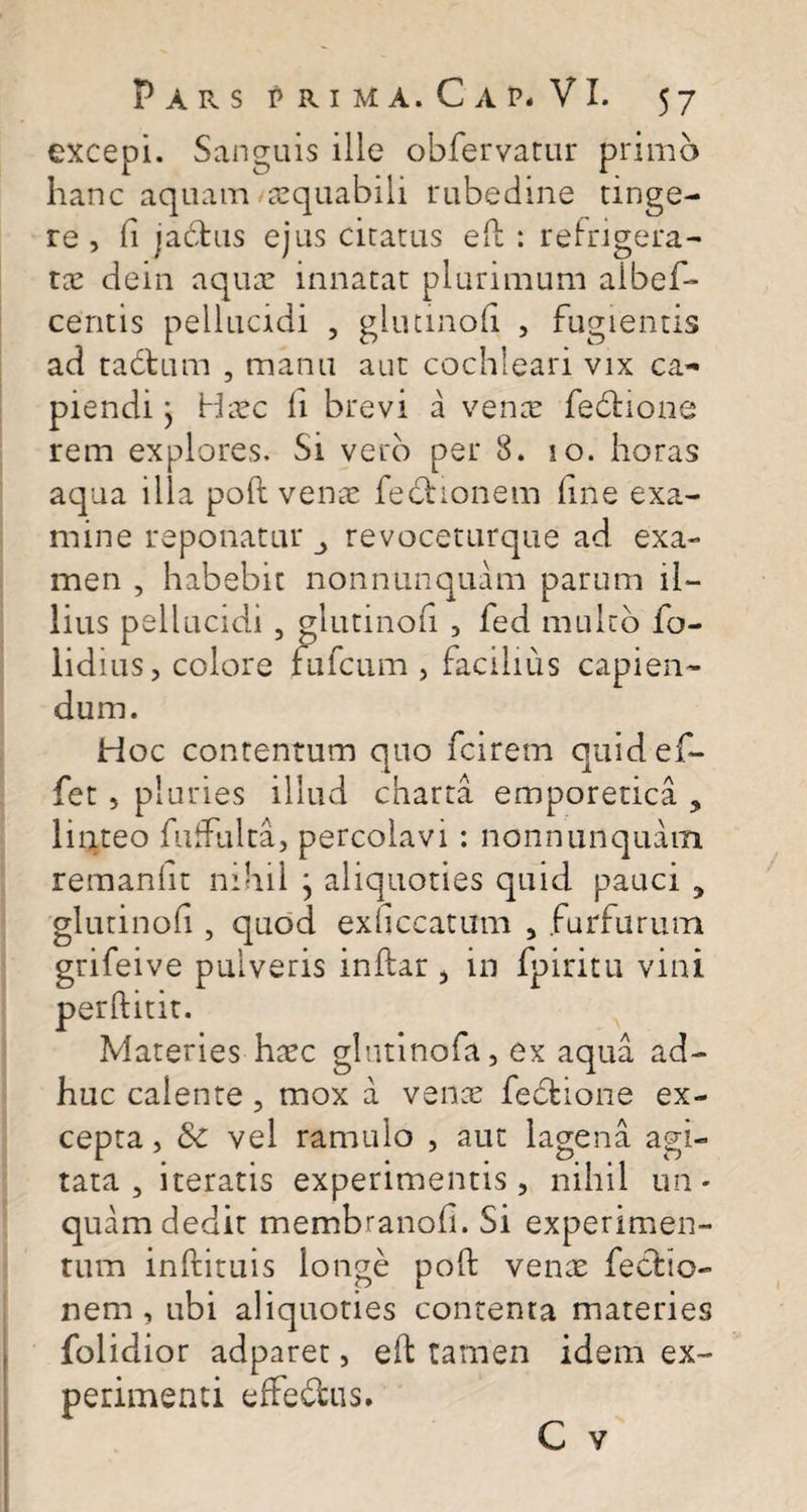 excepi. Sanguis ille obfervatur primo hanc aquam aequabili rubedine tinge¬ re, fi jactus ejus citatus eft : refrigera¬ tae dein aquar innatat plurimum aibef- ceritis pellucidi , glutinofi , fugientis ad tadtum , manu aut cochleari vix ca¬ piendi } Haec li brevi a vente fedfcione rem explores. Si vero per 8. so. horas aqua illa poli vente fedtionem line exa¬ mine reponatur revoceturque ad exa¬ men , habebit nonnunquam parum il¬ lius pellucidi , glutinofi , fed multo fo- lidius, colore fufcum , facilius capien¬ dum. Hoc contentum quo fciretn quidef- fet , pluries illud charta emporetica ? linteo fuffulta, percolavi : nonnunquam remanht nihil } aliquoties quid pauci , glutinofi, quod exficcatum , furfurum grifeive pulveris inftar , in fpiritu vini perftitit. Materies haec glutinofa, ex aqua ad¬ huc calente , mox a venae fedtione ex¬ cepta , Sc vel ramulo , aut lagena agi¬ tata , iteratis experimentis, nihil un¬ quam dedit membranofi. Si experimen¬ tum inftituis longe poli vente fecfcio- nem , ubi aliquoties contenta materies folidior adparet, effc tamen idem ex¬ perimenti effefbus.