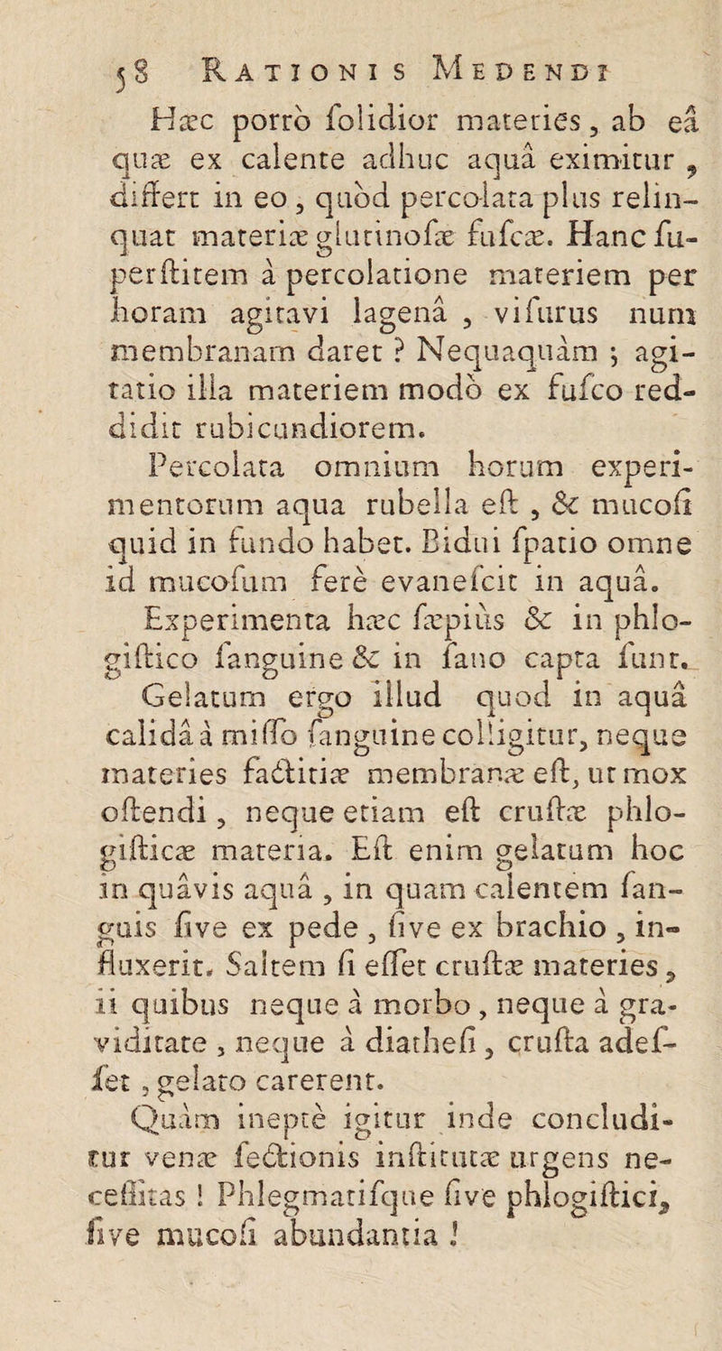 Haec porro folidior materies, ab ea quae ex calente adhuc aqua eximitur , differt in eo, quod percolata plus relin¬ quat materiae glutinofae fu fete. Hancfu- perfhtem a percolatione materiem per horam agitavi lagena , vifurus nuru membranam daret ? Nequaquam ; agi¬ tatio ilia materiem modo ex fuico red¬ didit rubicundiorem. Percolata omnium horum experi¬ mentorum aqua rubella eft , &amp;c mucoii quid in fundo habet. Bidui fpatio omne id mucofum fere evanefeit in aqua. Experimenta hiec faepius &amp; in phlo- giffico fanguine &amp; in fano capta lunr. Gelatum ergo illud quod in aqua calida a miffo fanguine colligitur, neque materies fadfitiae membranae eft, ur mox offendi, neque etiam eff crufhe phlo- gifficae materia. Eff enim gelatum hoc in quavis aqua , in quam calentem (an¬ guis h ve ex pede , fi ve ex brachio , in¬ fluxerit* Saltem fi effet cruftae materies 9 ii quibus neque a morbo , neque a gra¬ viditate , neque a diathefi, cruffa adef- jfet, gelato carerent. Quam inepte igitur inde concludi¬ tur venae fedfionis infiitutae urgens ne- ceffitas! Phlegmatifque five phlogiftich, five mucofi abundantia J