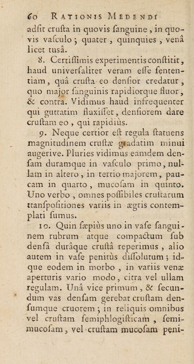 adfir crufta in quovis fanguine , in quo¬ vis vafculo y quater , quinquies , vena licet tusa. 8. Certiflimis experimentis condicit, haud univerfaliter veram efle fenten- tiam, qua crufta eo denflor credatur, quo major (anguinis rapidiorque fluor, Sc contra. Vidimus haud infrequenter qui guttatim fluxiflet, denflorem dare cruftam eo , qui rapidius. 9. Neque certior efb regula ftatuens magnitudinem crufta: gradatim minui augerive. Pluries vidimus eamdem den- fam duramque in vafculo primo, nul¬ lam in altero , in temo majorem, pau¬ cam in quarto , mucofam in quinta. Uno verbo , omnes poflibiles cruftarum ttanfpofitiones variis in aegris contem¬ plati fumus. 10. Quin fsepius uno in vafe fangui- nem rubrum atque compadtum fub denfa duraque crufta repetimus , alio autem in vafe penitus diffolutum ; id« que eodem in morbo , in variis venae aperturis vario modo, citra vel ullam regulam. IJna vice primum , &amp; fecun¬ dum vas denfam gerebat cruftam den- fumque cruorem ^ in reliquis omnibus vel cruftam femiphlogifticam , femi- mucofam, vel cruftam mucofam peni-