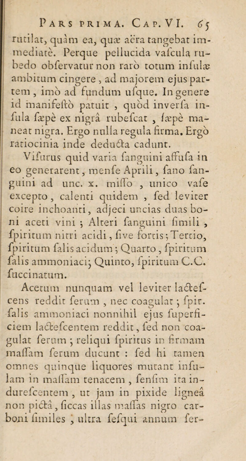 rutilat, quam ea, quae aera tangebat im¬ mediate. Perque peiiucida vafcula ru¬ bedo obfervatur non raro totum infulas ambitum cingere , ad majorem ejus par¬ tem , imo ad fundum ufque. In genere id manifeftb patuit , quod inverfa in¬ fula ficpe ex nigra rubefcat , /tepe ma¬ neat nigra. Ergo nulla regula firma. Ergo ratiocinia inde dedudta cadunt. Vifurus quid varia fanguini affufa m eo generarent, menfe Aprili, fano fan¬ guini ad unc. x. milio , unico vafe excepto, calenti quidem , fed leviter coire inchoanti, adjeci uncias duas bo¬ ni aceti vini *, Alteri fanguini fimili , fpiritum nitri acidi, five fortis*,Tertio, fpiritum falis acidum •, Quarto , fpiritum falis ammoniacij Quinto, fpiritum C.C. fuccinatum. Acetum nunquam vel leviter ladtef- cens reddit ferum , nec coagulat} fpir. falis ammoniaci nonnihil ejus fuperfi- ciem ladtefcentem reddit, fed non coa¬ gulat ferum • reliqui fpiritus in firmam malfam ferum ducunt : fed hi tamen omnes quinque liquores mutant infu¬ lam in malfam tenacem , fenfim itain- durefcentem , ut jam in pixide lignea non picta, ficcas illas maffas nigro car¬ boni fimiles , ultra fefqui annum fer-