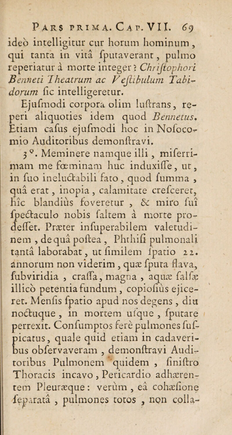 ideo intelligitur cur horum hominum , qui tanta in vita (putaverant, pulmo reperiatur a morte integer 1 Chrijtophori Benneti Theatrum ac V ejhbulum Tabi¬ dorum (ic intelligeretur. Ejufmodi corpora olim lufrrans, re- peri aliquoties idem quod Bennetus. Etiam cafus ejufmodi hoc in Nofoco^- mio Auditoribus demonflravi. 3q. Meminere namque illi , miferri- mam me foeminam huc induxifTe, ut5 in fuo ineluctabili fato , quod fumma , qua erat, inopia , calamitate crefceret, hic blandius foveretur , <5e miro lui fpedtaculo nobis faltem a morte pro- defTet. Praeter infuperabilem valetudi¬ nem , de qua poftea , Phthiii pulmonali tanta laborabat, ut (imilem lpatio 21. annorum non viderim , quae fputa flava, fubviridia , crafTa, magna , aquae falfas illico petentia fundum , copiofius ejice¬ ret. Menfis fpatio apud nos degens , diu noctuque , in mortem ufque , (putare perrexit. Coniumptos fere pulmones fuf- picatus, quale quid etiam in cadaveri¬ bus obfervaveram , demonfiravi Audi¬ toribus Pulmonem quidem , finiflro Thoracis incavo , Pericardio adhaeren¬ tem Pleuraeque : verum , ea cohaefione leparata , pulmones totos , non colla-