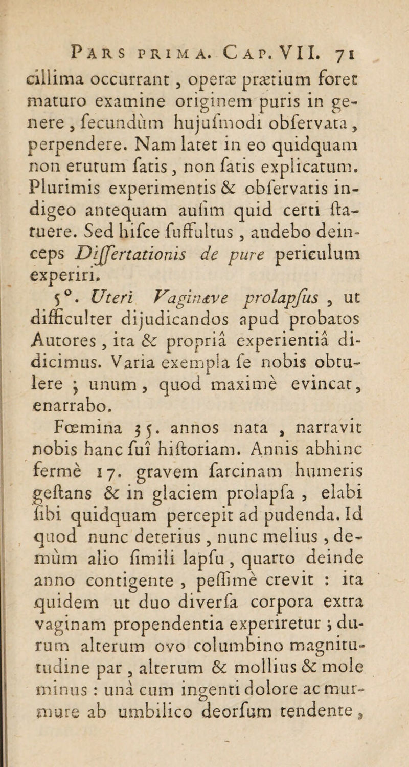 cillima occurrant, operae prtetium foret maturo examine originem puris in ge¬ nere , fecundum hujufmodi obfervata , perpendere. Nam latet in eo quidquani non erutum fatis , non fatis explicatum. Plurimis experimentis &amp; obfervatis in¬ digeo antequam aulim quid certi fta- ruere. Sed hifce fufFultus, audebo dein¬ ceps DiJJertationis de pure periculum experiri. 5°. Uteri Vagin&lt;tve prolapfus , ut difficulter dijudicandos apud probatos Autores , ita 8c propria experientia di¬ dicimus. Varia exempla fe nobis obtu¬ lere ; unum, quod maxime evincat, enarrabo. Foemina $5. annos nata , narravit nobis hanc fui hiftoriam. Annis abhinc ferme 17. gravem farcinam humeris geftans &amp; in glaciem proiapfa , elabi libi quidquam percepit ad pudenda. Id quod nunc deterius , nunc melius , de¬ mum alio fimili lapfu , quarto deinde anno configente , peffime crevit : ita quidem ut duo diverfa corpora extra vaginam propendentia experiretur; du¬ rum alterum ovo columbino magnitu- tudine par , alterum &amp;t mollius &amp; mole minus : una cum ingenti dolore acniur- mure ab umbilico deorfum tendente.