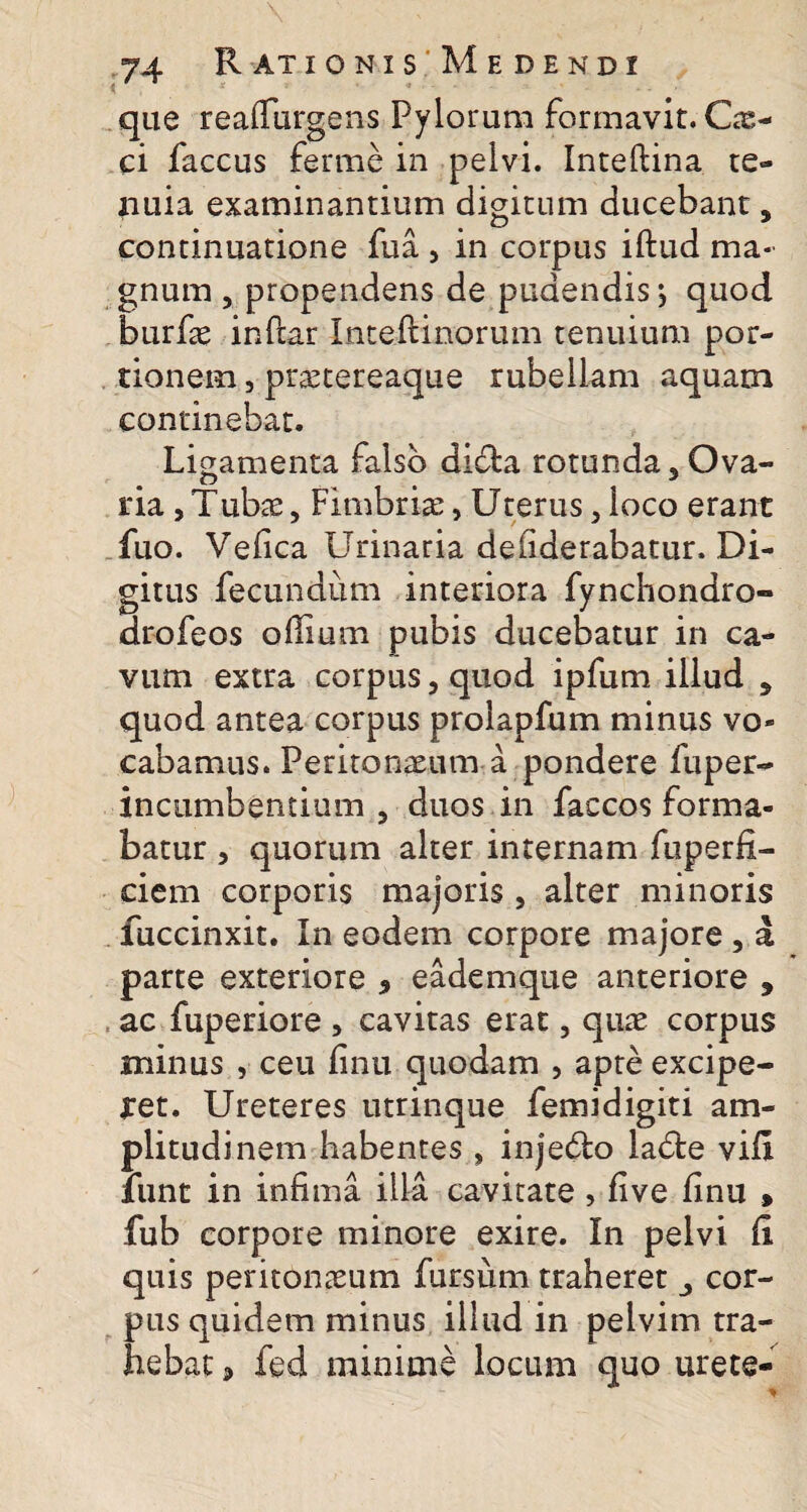 que reaffurgens Pylorum formavit. Cx- ci faccus ferme in pelvi. Inteftina te¬ nuia examinantium digitum ducebant, continuatione fu a , in corpus iftud ma¬ gnum , propendens de pudendis; quod burfae inffar Inteftinorum tenuium por¬ tionem , praetereaque rubellam aquam continebat. Ligamenta falso di&a rotunda 5 Ova¬ ria ,Tubae, Fimbria, Uterus 5 loco erant fuo. Vefica Urinaria deliderabatur. Di¬ gitus fecundum interiora fynchondro- drofeos offium pubis ducebatur in ca¬ vum extra corpus, quod ipfum illud 5 quod antea corpus proiapfum minus vo¬ cabamus. Peritonaeum a pondere fuper- incumbentium 3 duos in faccos forma¬ batur , quorum alter internam fuperfi- ciem corporis majoris , alter minoris fuccinxit. In eodem corpore majore , a parte exteriore 9 eademque anteriore , ac fuperiore , cavitas erat, quae corpus minus , ceu finu quodam , apte excipe¬ ret. Ureteres utrinque femidigiti am¬ plitudinem habentes , injedlo ladle vifi iiint in infima illa cavitate , fi ve finu > fub corpore minore exire. In pelvi fi quis peritonaeum fursiim traheret cor¬ pus quidem minus illud in pelvim tra¬ hebat <> fed minime locum quo urete-