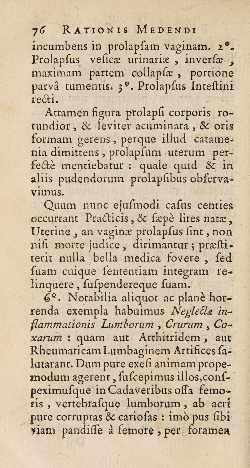 incumbens in prolapfam vaginam, 2®. Prolapfus veficae urinariae , inverfa? y maximam partem coiiapfae , portione parva tumentis. 3*. Prolapfus Inteftini redi. Attamen figura prolapfi corporis ro¬ tundior , & leviter acuminata 3 Sc oris formam gerens, perque illud catame- nia dimittens, prolapfum uterum per- fede mentiebatur : quale quid &c in aliis pudendorum prolapfibus obferva- vimus. Quum nunc ejufmodi cafus centies occurrant Pradicis 5 8c fiepe lites natas. Uterine , an vaginae prolapfus fint, non nifi morte judice , dirimantur j pr^fti- terit nulla bella medica fovere , fed fuam cuique fententiam integram re¬ linquere , fufpendereque fuam. 6Q. Notabilia aliquor ac plane hor¬ renda exempla habuimus Neglecta in¬ flammationis Lumborum , Crurum , Co¬ xarum : quam aut Arthitridem, aut Rheumaticam Lumbaginem Artifices fa- lutarant. Dum pure exefi animam prope- snodum agerent, fufcepimus illos,conf- peximufque in Cadaveribus ofia femo¬ ris , vertebrafque lumborum 5 ab acri pure corruptas & cariofas : imo pus fibi viam pandifie a femore , per foramen