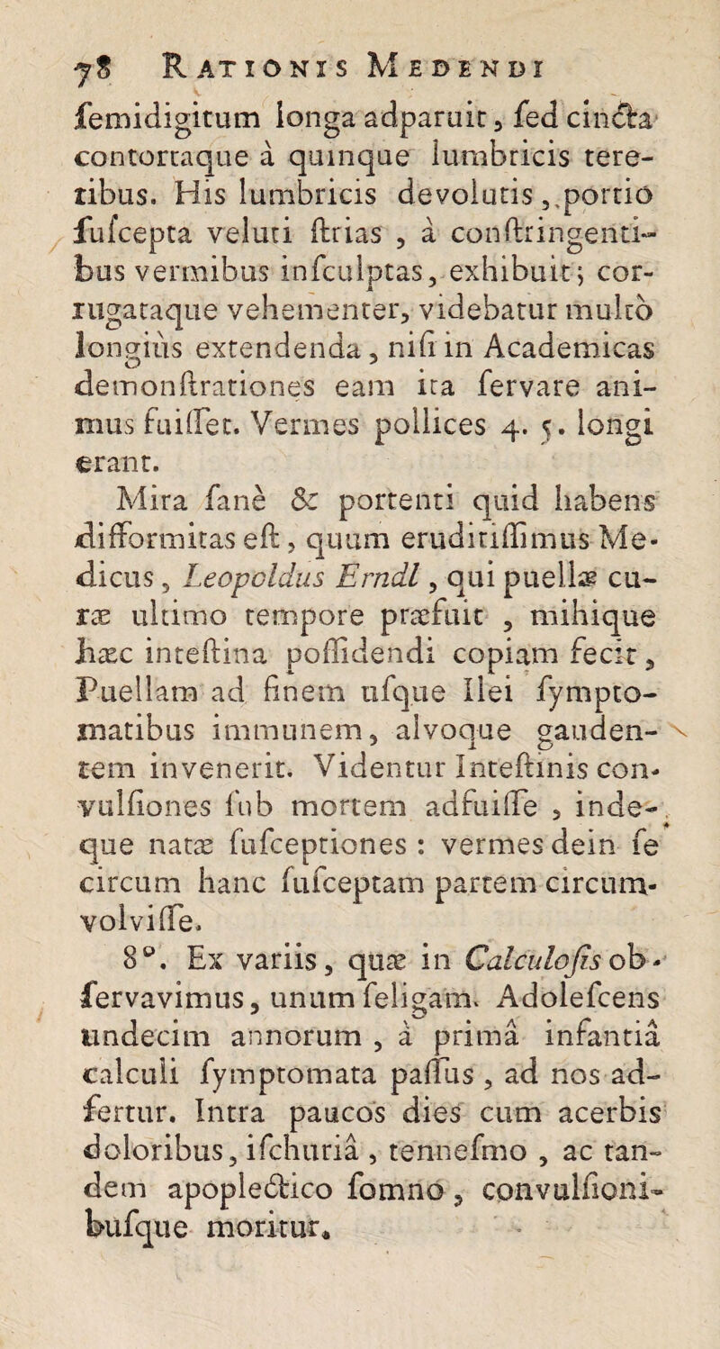 femidigitum ionga adparuit , fed cin&a- contortaque a quinque lumbricis tere¬ tibus. His lumbricis devolutisportio fufcepta veluti fhrias , a confringenti¬ bus vermibus infculptas, exhibuit\ cor- mgataque vehementer, videbatur mulco longius extendenda , nili in Academicas demonftrationes eam ira fervare ani¬ mus fuilTet. Vermes pollices 4. 5. longi erant. Mira fane Sc portenti quid habens difformitas eft, quum eruditidimus Me¬ dicus , Leopoldus Erndl, qui puelis cu¬ rae ultimo tempore praefuit , mihique hxc inteftina poffidendi copiam fecit, Puellam ad finem iifque Ilei fympto- matibus immunem, alvoque gauden¬ tem invenerit. Videntur Inteftinis con- vulfiones fub mortem adfuilfe , inde-4 que natae fufceptiones: vermes dein fe circum hanc fufceptam partem circum¬ volvi Ife. 8°. Ex variis, quae in Calculo (is ob - fervavimus, unum feligaim Adolefcens mndecim annorum , a prima infantia calculi fymptomata palTus , ad nos ad- fertur. Intra paucos dies cum acerbis doloribus, ifchuria , tennefmo , ac tan¬ dem apoplebbico fomno, cpnvulfioni- bufque moritur*