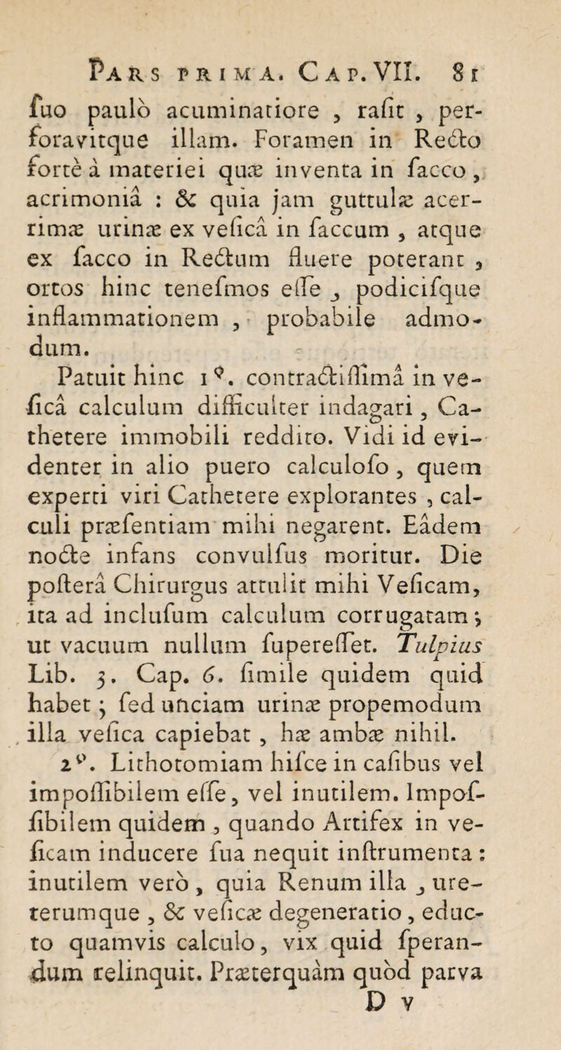 fuo paulo acuminatiore , rafit , per- foravitque illam. Foramen in Redto forte a materiei quae inventa in facco , acrimonia : & quia jam guttulae acer¬ rimas urinae ex vefica in faecum , atque ex facco in Redfcum fluere poterant , ortos hinc tenefmos e fle podicifque inflammationem , probabile admo¬ dum. Patuit hinc i<?. contradtiflima in ve¬ fica calculum difficulter indagari, Ca¬ thetere immobili reddito. Vidi id evi¬ denter in alio puero calculofo , quem experti viri Cathetere explorantes , cal¬ culi praefentiam mihi negarent. Eadem nodte infans convulfus moritur. Die poftera Chirurgus attulit mihi Veficam, ita ad inclufum calculum corrugatam*, ut vacuum nullum fupereflet. Tulpius Lib. 5. Cap. 6. fimile quidem quid habet j fed unciam urinae propemodum illa veflea capiebat , hae ambae nihil. 2V>. Lithotomiam hifce in cafibus vel impoflibiiem effe, vel inutilem, lmpof- fibilem quidem, quando Artifex in ve¬ ficam inducere fua nequit inftrumenta : inutilem vero , quia Renum illa ure¬ terumque , 8c vefleae degeneratio, educ¬ to quamvis calculo, vix quid fperan- dum relinquit. Praeterquam quod parva D v