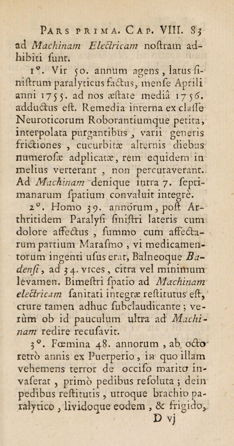 ad Machinam Electricam nodram ad¬ hibiti funr. i°. Vir 50. annum agens, latus (i- nidrum paralyticus fudus, menfe Aprili anni 1755. ad nos teftate inedia 1756. addudhis ed. Remedia interna ex clade Neuroticorum Roborantiumque petita, interpolata purgantibus varii generis frictiones , cucurbita? alternis diebus numerode adplicata?, rem equidem in melius verterant , non percuraverant. Ad Machinam denique intra 7. fepti- manarum fpatium convaluit integre. 2Q. Homo 39. annorum ? pod Ar¬ thritidem Paralyd dnidri lateris cum dolore affeCtus , fummo cum affedta- rum partium Marafmo , vi medicamen¬ torum ingenti ufus erat, Balneoque Ba- denfi, ad 34. vices, citra vel minimum levamen. Bimedri fpatio ad Machinam electricam fanitati integra? rediturus ed? crure tamen adhuc fubclaudicante ; ve¬ rum ob id pauculum ultra ad Machi¬ nam redire recufavit. 30. Fmmina 48. annorum , ab odto retro annis ex Puerperio, in quo illam vehemens terror de occifo marita in- vaferat , primo pedibus refoluta ; dein pedibus reditutis ? utroque brachio pa¬ ralytico } lividoque eodem , &amp; frigido*
