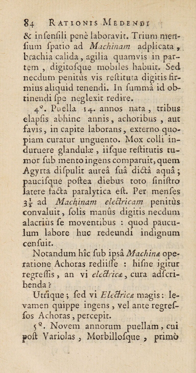 &c infenfili pene laboravit. Trium nien- fium fpatio ad Machinam adplicata 7 brachia calida , agilia quamvis in par¬ tem , digitofque mobiles habuit. Sed necdum penitiis vis reftituta digitis fir¬ mius aliquid tenendi. In fumma id ob¬ tinendi fpe neglexit redire» 4°. Puella 14. annos nata, tribus elapfis abhinc annis, achoribus , aut favis, in capite laborans, externo quo¬ piam curatur unguento. Mox colli in¬ duruere glandulae , iifque reftitutis tu¬ mor fub mento ingens comparuit, quem Agyrta difpulit aurea fua dibia aqua j paucifque poftea diebus toto finiftro latere fabta paralytica eft. Per menfes 3I ad Machinam electricam penitus convaluit, folis manus digitis necdum alacrius fe moventibus : quod paucu¬ lum labore huc redeundi indignum c en fu it. Notandum hic fub ipsa Machina ope¬ ratione Achoras reddite : hifne igitur regredis, an vi electrica yc ura adfcri- benda? Utrique*, fed vi Electrica magis: le¬ vamen quippe ingens, vel ante regref- fos Achoras, percepit. 5q. Novem annorum puellam, cui poli Variolas , Morbillofque ? primo