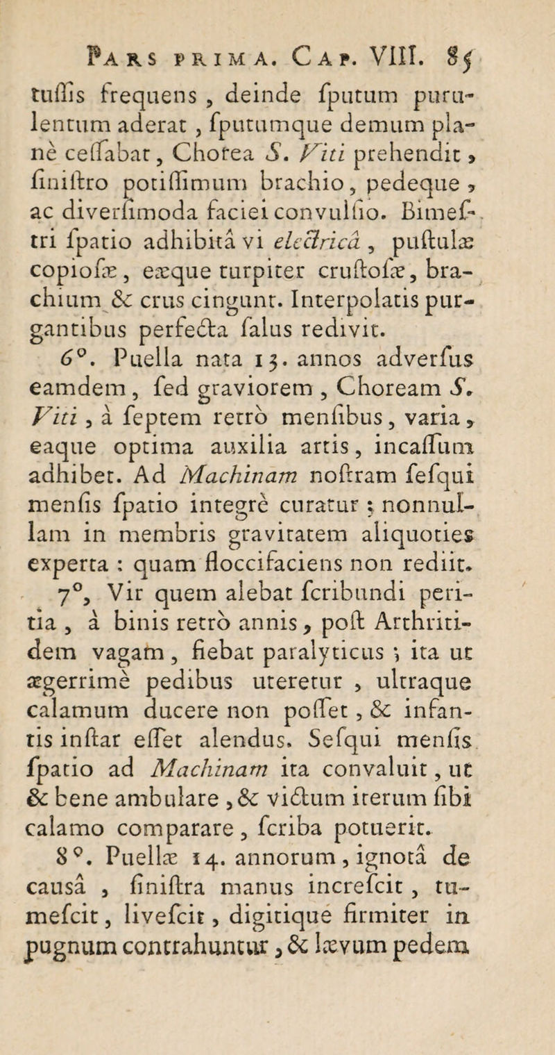 tuilis frequens , deinde fputum puru¬ lentum aderat , fpummque demum pla¬ ne ce (labat, Chorea $. Viti prehendit ? finiftro potidimum brachio, pedeque? ac diveriimoda faciei convullio. Bimef* tri lpatio adhibita vi elcclrica , puftulre copiofe , eaeque turpiter cruftofre, bra¬ chium &amp;: crus cingunt. Interpolatis pur¬ gantibus perfecta falus redivit. 6°. Puella nata 13. annos adverfus eamdem, fed graviorem , Choream S. Viti , a feptem retro menhbus, varia, eaque optima auxilia artis, in cadum adhibet. Ad Machinam noftram fefqui menfis fpatio integre curatur ; nonnul¬ lam in membris gravitatem aliquoties experta : quam floccifaciens non rediit* 70, Vir quem alebat fcribundi peri¬ tia , a binis retro annis, poli Arthriti¬ dem vagam, fiebat paralyticus ita ut aegerrime pedibus uteretur , ultraque calamum ducere non poffet, &amp; infan¬ tis inftar efiet alendus. Sefqui menfis fpatio ad Machinam ita convaluit, ut 6c bene ambulare &gt;8c vidtum iterum fibi calamo comparare, fcriba potuerit. 8°. Puellae 14. annorum , ignota de causa , finiftra manus increfcit, tu- mefcit, livefcit, digitique firmiter in pugnum contrahuntur, &amp; laevum pedem