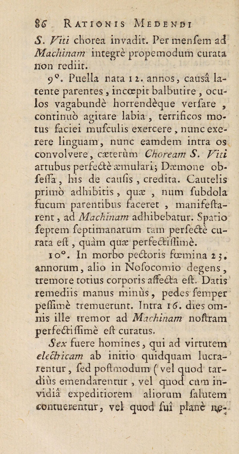 S* Viti chorea invadit. Per menfem ad Machinam integre propemodum curata non rediit. 9°. Puella nata n. annos, causa la¬ tente parentes , inccepir balbutire , ocu¬ los vagabunde horrendeque verfare , continuo agitare labia, terrificos mo¬ tus faciei mufculis exercere &gt; nunc exc¬ iere linguam, nunc eamdem intra os convolvere, caeterum Choream S. Viti artubus perfedte annulari j Daemone ob- fefia, his de caufis , credita. Cautelis primo adhibitis , qure , num fubdola fucum parentibus faceret , manifefta- rent, ad Machinam adhibebatur. Spatio feptem fepti manarum tam perfedte cu¬ rata eft , quam quae perfeclillime. io°. In morbo pebloris foemina 25. annorum, alio in Nofocomio degens, tremore totius corporis affedba eft, Datis remediis manus minus, pedes femper pefiime tremuerunt. Intra 16. dies om¬ nis ille tremor ad Machinam noftram perfe&amp;iffime eft curatus. Sex fuere homines, qui ad virtutem elechicam ab initio quidquam lucra¬ rentur , fed poftmodum ( vel quod tar¬ dius emendarentur , vei quod cum in¬ vidia expeditiorem aliorum falutem contuerentur, vel quod fui plane