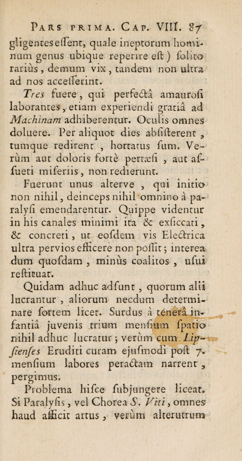 gligentes effient, quale ineptorum homi¬ num genus ubique reperire eft ) folito rarius , demum vix , tandem non ultra ad nos acceffierint. Tres fuere, qui perfedta am auro fi laborantes , etiam experiendi gratia ad Machinamadhiberentur. Oculis omnes doluere. Per aliquot dies ab fi fierent 3 tumque redirent , hortatus fum. Ve¬ rum aut doloris forte pertaffi , aut affi fueti miferiis, non redierunt. Fuerunt unus alterve , qui initio non nihil 3 deinceps nihil omnino a pa- ralyfi emendarentur. Quippe videntur in his canales minimi ita & exficcati 9 Sc concreti, ut eofdem vis Electrica ultra pervios efficere non poffit; interea dum quofdam , minus coalitos 5 ufui refticuat. Quidam adhuc adfunt , quorum alii lucrantur , aliorum necdum determi¬ nare fortem licet. Surdus a tenera in¬ fantia juvenis trium menhutn fpatio nihil adhuc lucratur ; verum cum. Lip- fienfes Eruditi curam ejufmcdi poli 7. menlium labores peradtam narrent ? pergimus. Problema hifce fubjungere liceat* Si Paralyfis, vel Chorea S. Viti, omnes haud afficit artus, verum alterutrum