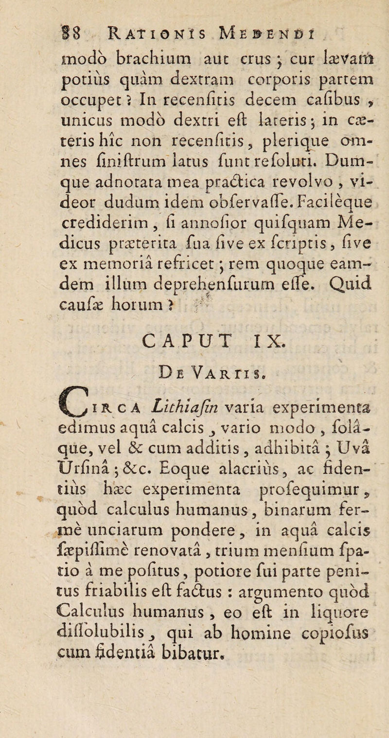modo brachium aut crus j cur ltevani potius quam dextram corporis partem occupet 3 In recenfitis decem cadbus , unicus modo dextri eft lateris $ in cae- teris hic non recenfitis, plerique om¬ nes finiftrum latus funt refolud. Dum- que adnotata mea pradlica revolvo , vi¬ deor dudum idem obfervade. Facileque crediderim , h annofior quifquam Me¬ dicus praeterita fua live ex feriptis, live ex memoria refricet • rem quoque eam- dem illum deprehenfururn elTe. Quid caulie horum &gt; CAPUT IX. De Varti s. 1R c A Luhiafin varia experimenta edimus aqua calcis vario modo , fola- que, vel &amp; cum additis , adhibita j Uva Urfina;&amp;c. Eoque alacrius, ac fiden¬ tius htec experimenta profequimur, quod calculus humanus, binarum fer¬ ine unciarum pondere, in aqua calcis ftepidime renovata , trium mendum fpa- do a me podtus, potiore fui parte peni¬ tus friabilis eft fabfcus : argumento quod Calculus humanus , eo eft in liquore diftoiubilis qui ab homine copiofus cum fidenda bibatur.