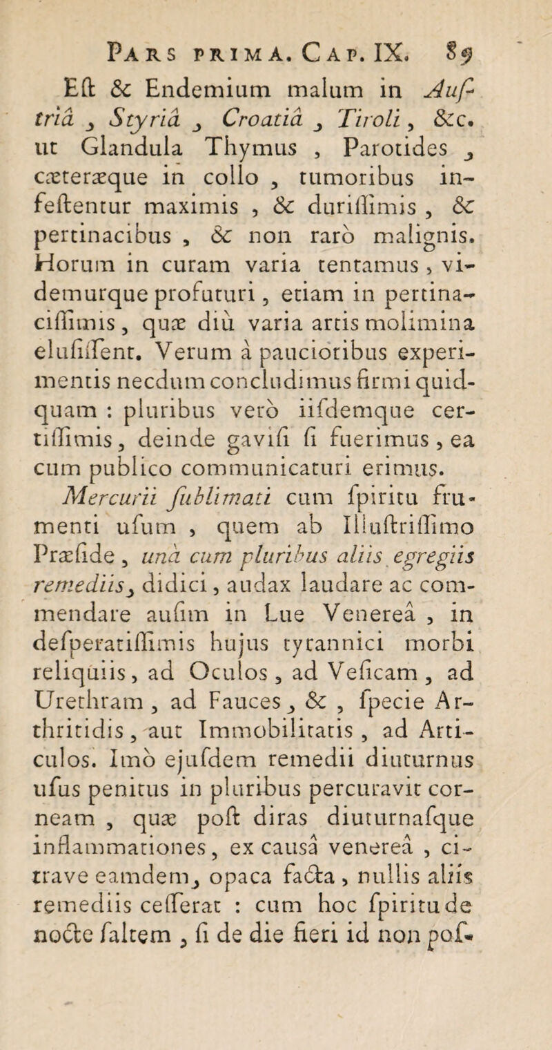 Eft & Endemium malum in Auf* tria Styria Croatia Tiroli, &c. ut Glandula Thymus , Parotides cteteraeque in collo , tumoribus in- fellentur maximis , Sc duriffimis , &c pertinacibus , 6c non raro malignis. Horum in curam varia tentamus , vi- demurque profuturi, etiam in pertina- cifiimis , quae diu varia artis molimina elufiflent. Verum a paucioribus experi¬ mentis necdum concludimus firmi quid¬ quam : pluribus vero iifdemque cer- tiflimis, deinde gavifi fi fuerimus, ea cum publico communicaturi erimus. Mercurii fublimati cum fpiritu fru¬ menti ufum , quem ab Iiluftriflimo Prasfide, una cum pluribus aliis egregiis remediis> didici, audax laudare ac com¬ mendare aufim in Lue Venerea , in defperatillimis hujus tyrannici morbi reliquiis, ad Oculos, ad Veficam, ad Urethram, ad FaucesSc , fpecie Ar¬ thritidis , aut Immobilitatis , ad Arti¬ culos. Imo ejufdem remedii diuturnus ufus penitus in pluribus percuravit cor¬ neam , qua; poli diras diuturnafque inflammationes, ex causa venerea , ci- trave eamdem, opaca fabta , nullis aliis remediis ceflerat : cum hoc fpiritu de