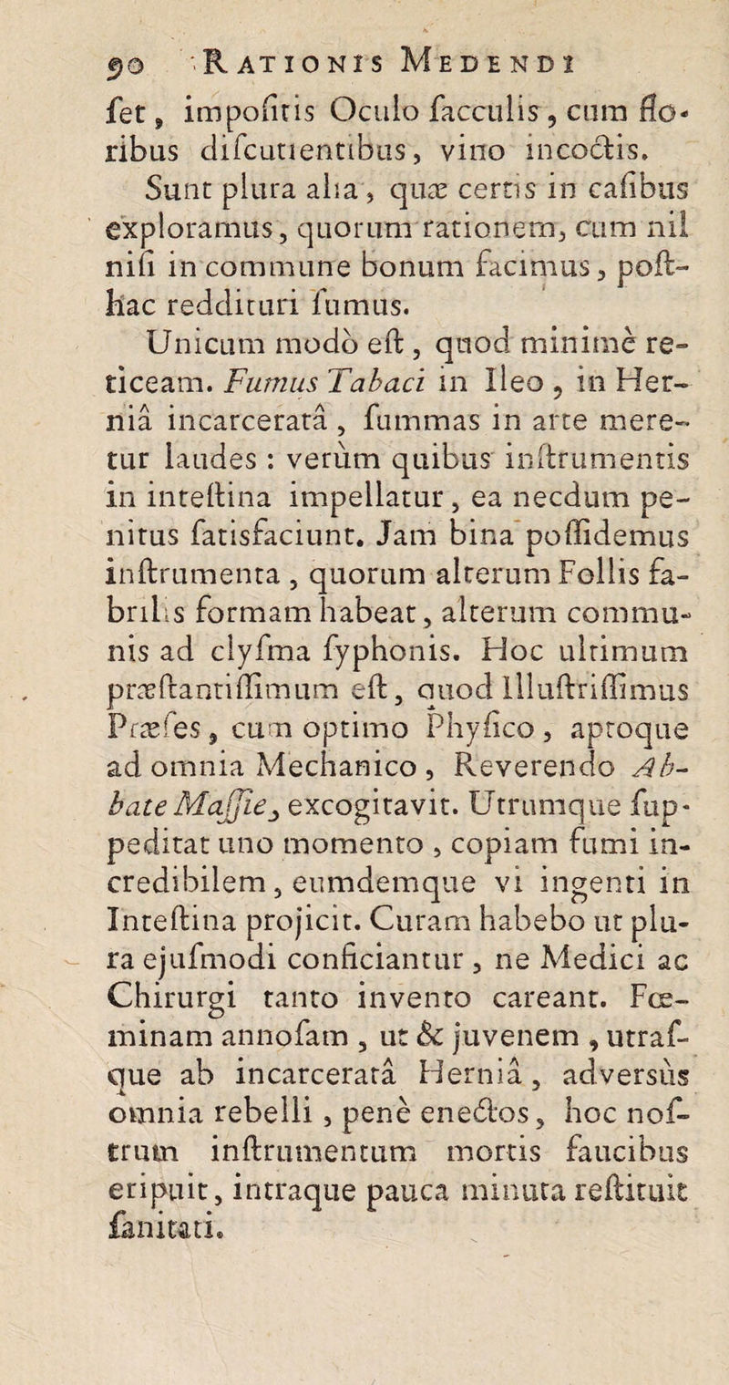 fet, impofiris Oculo faeculis, cum flo¬ ribus difcutientibus, vino incoctis. Sunt plura alia , quae certis in cafibus exploramus, quorum rationem, cum nil niii in commune bonum facimus, poft- liac reddituri fumus. Unicum modo eft , quod minime re¬ ticeam. Fumus Tabaci in Ileo 9 in Her¬ nia incarcerata , fummas in arte mere¬ tur laudes : verum quibus inftrumentis in inteftina impellatur, ea necdum pe¬ nitus fatisfaciunt. Jam bina poflidemus inftrumenta , quorum alterum Follis fa¬ brilis formam habeat, alterum commu¬ nis ad clyfma fyphonis. Pioc ultimum prae Pianti flimum eft, quod lllufttiffimus Pnefes, cum optimo Phyfico , aproque ad omnia Mechanico , Reverendo Ab^ bateMa/jiCj excogitavit. Utrumque fup* peditat uno momento , copiam fumi in¬ credibilem , eumdemque vi ingenti in Inteftina projicit. Curam habebo ut plu¬ ra ejufmodi conficiantur, ne Medici ac Chirurgi tanto invento careant. Fce- minam annofam , ut &amp; juvenem , utraf- que ab incarcerata Hernia, adversus omnia rebelli , pene enecftos, hoc nof* trutn inftrumentum mortis faucibus eripuit, intraque pauca minuta reftituit faniuti.