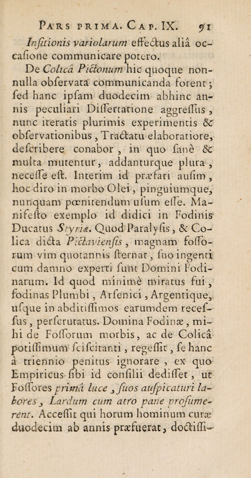 Infitionis variolarum effedus alia oc- cafione communicare potero. De Colica Pictonum hic quoque non¬ nulla obfervata communicanda forent *, fed hanc ipfam duodecim abhinc an¬ nis peculiari Dilfertatione aggreflus , nunc iteratis plurimis experimentis Sc obfervationibus , Tradatu elaboratiore, defcribere conabor , in quo fane &c multa mutentur, addanturque plura, neceife effc. Interim id prasfari auhm , hoc diro in morbo Olei, pinguiumque, nunquam poenitendum ufitm e ile. Ma- nifefto exemplo id didici in Fodinis Ducatus Scyria, Quod Paralyfls, & Co¬ lica dida Pictavienjis, magnam folfo- rum vim quotannis fbernat, fno ingenti cum damno experti funt Domini Fodi¬ narum. Id quod minime miratus fui, fodinas Plumbi, Arfenici, Argentique, ufque in abditiflimos earumdem recef- fus, perfcrutatus. Domina Fodinae , mi¬ hi de Foliorum morbis, aede Colica poti (Fi muni feifeitanti, regedit, fehanc a triennio penitus ignorare , ex quo Empiricus fibi id confilii dediffet, ut FolFores prima luce ^fuos aufpicaturi la¬ bores j Lardum cum atro pane vrofume- rem. Accedit qui horum hominum curas duodecim ab annis praefuerat 3 doddffi-