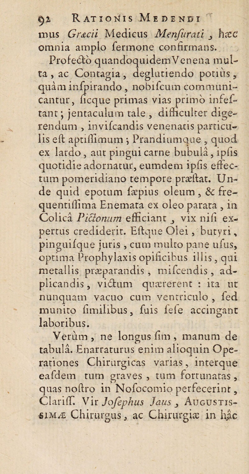 nuis Gr&cii Medicus Menfuraii hxc omnia amplo fermone confirmans. Profe&b quandoquidem'Venena mul¬ ta , ac Contagia, degiutiendo potius, quam infpirando , nobifcum communi¬ cantur, ficque primas vias primo infef- tant; jentaculum tale , difficulter dige¬ rendum , invifcandis venenatis particu¬ lis e fi: aptiffimum j Prandiumque , quod ex lardo, aut pingui carne bubula, ipfis quotidie adornatur, eumdem ipfis effec¬ tum pomeridiano tempore praeftat. Un¬ de quid epotum faepius oleum , & fre- quentiffima Enemata ex oleo parata , in Colica Pictonum efficiant vix ni fi ex¬ pertus crediderit. Eftque Olei, butyri, pinguifque juris , cum multo pane ufus, optima Prophylaxis opificibus illis, qui metallis praeparandis, mifcendis, ad- plicandis , vidfcum quaererent : ita ut nunquam vacuo cum ventriculo , fed munito fimilibus, fuis fele accingant laboribus. Verum , ne longus fim , manum de tabula. Enarraturus enim alioquin Ope¬ rationes Chirurgicas varias, interque eafdem tum graves , tum fortunatas , quas noftro in Nofocomio perfecerint, ClarifiT. Vir Jojephus Jaus Augustis*» $im^£ Chirurgus, ac Chirurgia: in hac