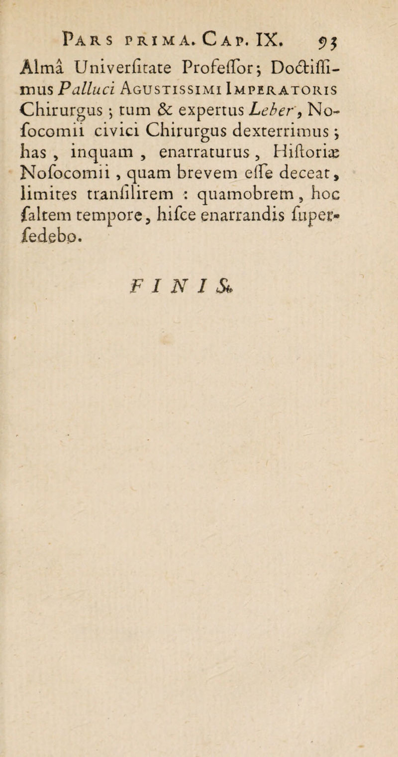 Alma Univerhtate Profeffor; Dodtifll- mus Palluci Agustissimi Imperatoris Chirurgus ; tum Sc expertus Leber, No- focomii civici Chirurgus dexterrimus; has , inquam , enarraturus , Hiftori^e Nofocomii , quam brevem e(fe deceat, limites tranlilirem : quamobrem, hoc faltem tempore, hifce enarrandis fuper* fedebp. FINIS*