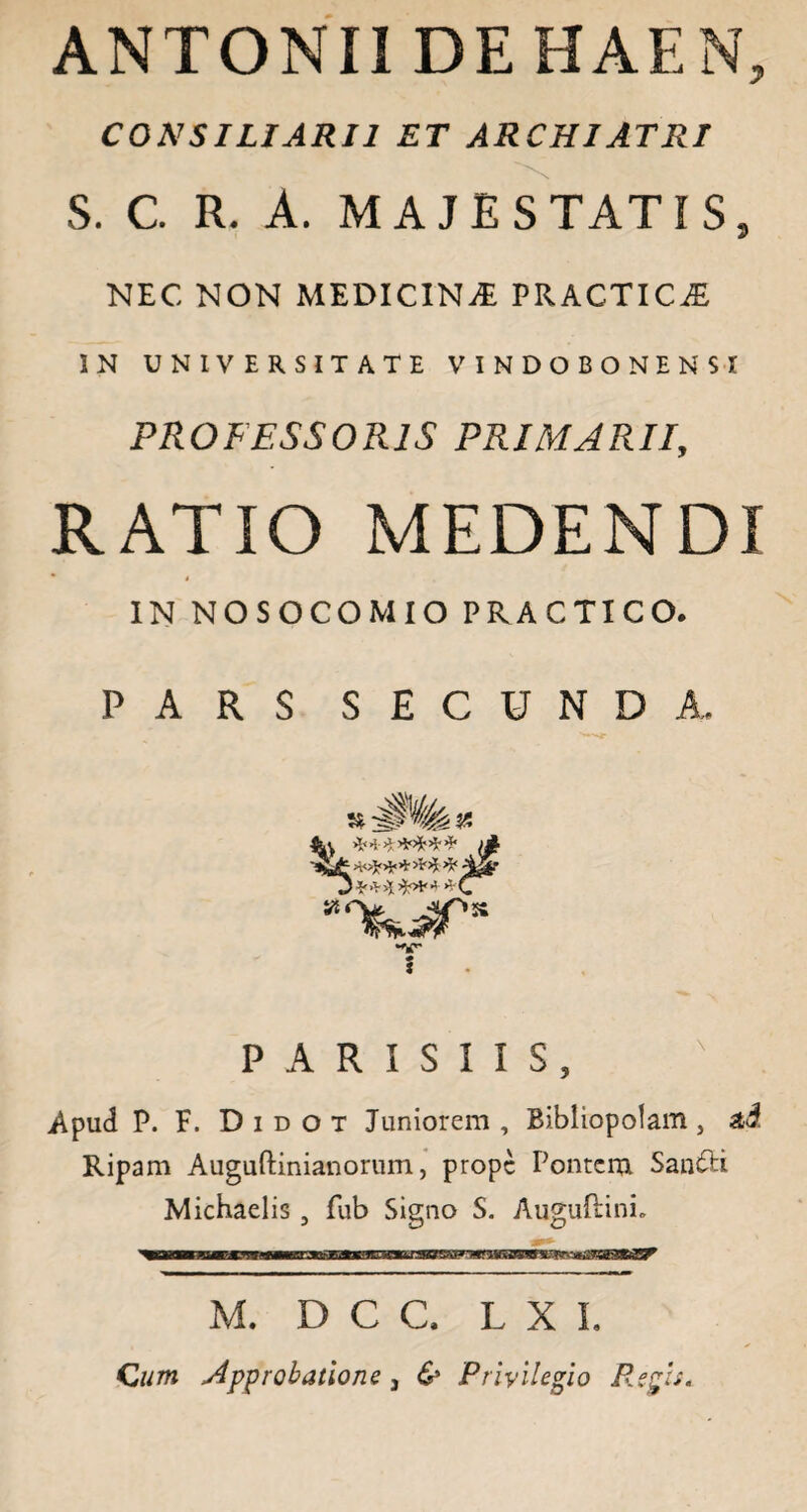 ANTONII DEHAEN, CONSILIARII ET ARCHIATRI S. C. R. A. MAJESTATIS, NEC. NON MEDICINA PRACTIC^ IN UNIVERSITATE VINDOBONENSI PROFESSORIS PRIMARII, RATIO MEDENDI IN NOSOCOMIO PRACTICO. PARS SECUNDA, ******* j* SJF **** *** '\$&r D** A **•'*(/ •V 5 PARISIIS, Apud P. F. D i d o t Juniorem , Bibliopolam , ai Ripam Auguftinianorum, prope Pontem SandH Michaelis 9 fub Signo S. Auguftini. M. D C C, LXI, Cum approbatione , & Privilegio Regis.