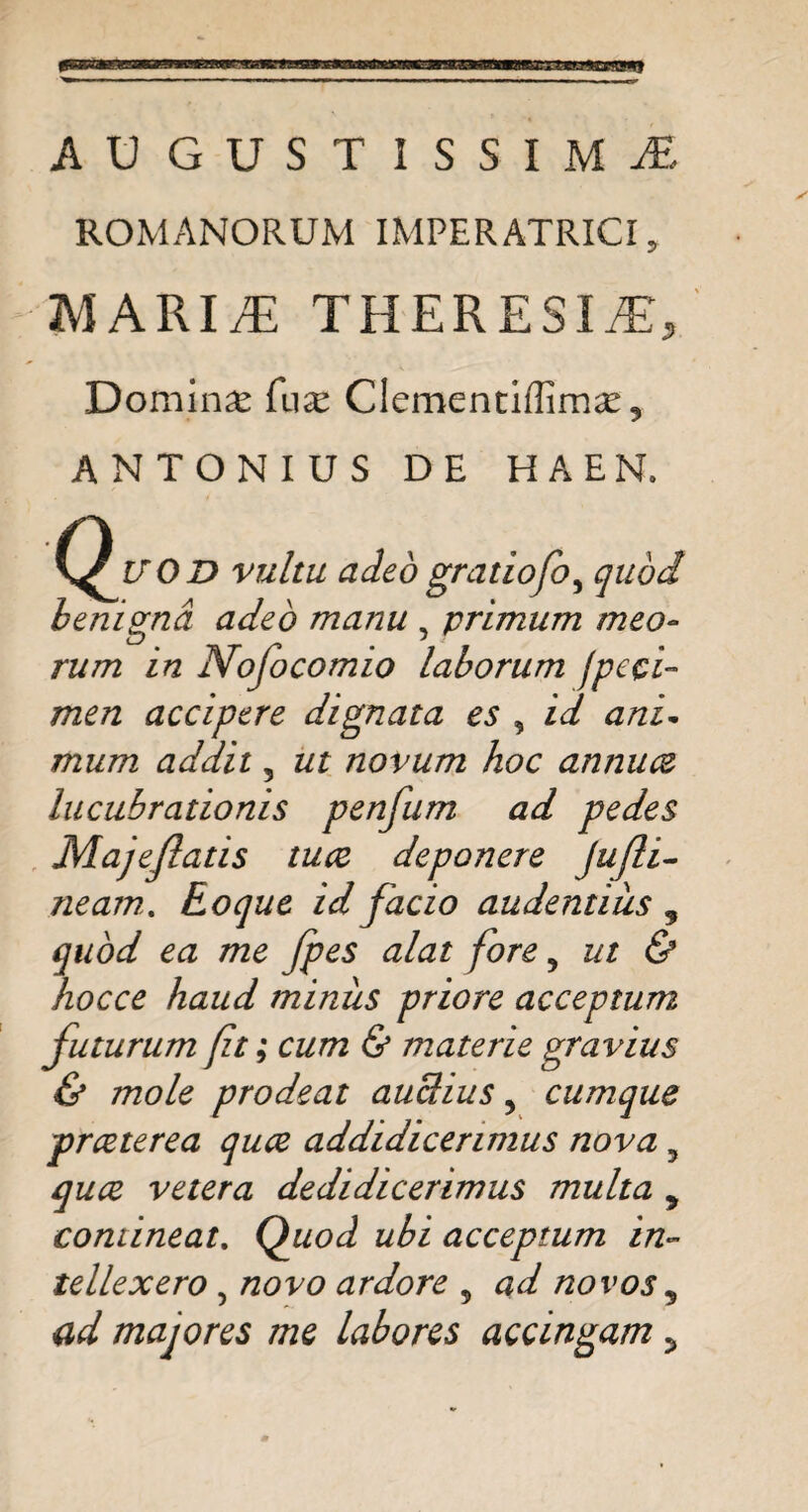 AUGUSTISSIMA ROMANORUM IMPERATRICI, MARIJE THERESm, Dominae fuse Clementiflimje, ANTONIUS DE HAEN. P_vov vulta adeo gratiofo, ,md benigna adeo manu , primum meo¬ rum in Nofocomio laborum fpeci- men accipere dignata es , id ani. mum addit 5 ut novum hoc annuce lucubrationis penfum ad pedes Majeflatis tu ce deponere Jufli- neam% Eo que id facio audentius 3 quod ea me fpes alat fore ? ut & hocce haud minus priore acceptum futurum ft; cum & materie gravius & mole prodeat auBius 5 cumque praeterea quae addidicerimus nova 3 quce vetera dedidicerimus multa 9 contineat. Quod ubi acceptum in¬ tellexero , novo ardore , ad novos,