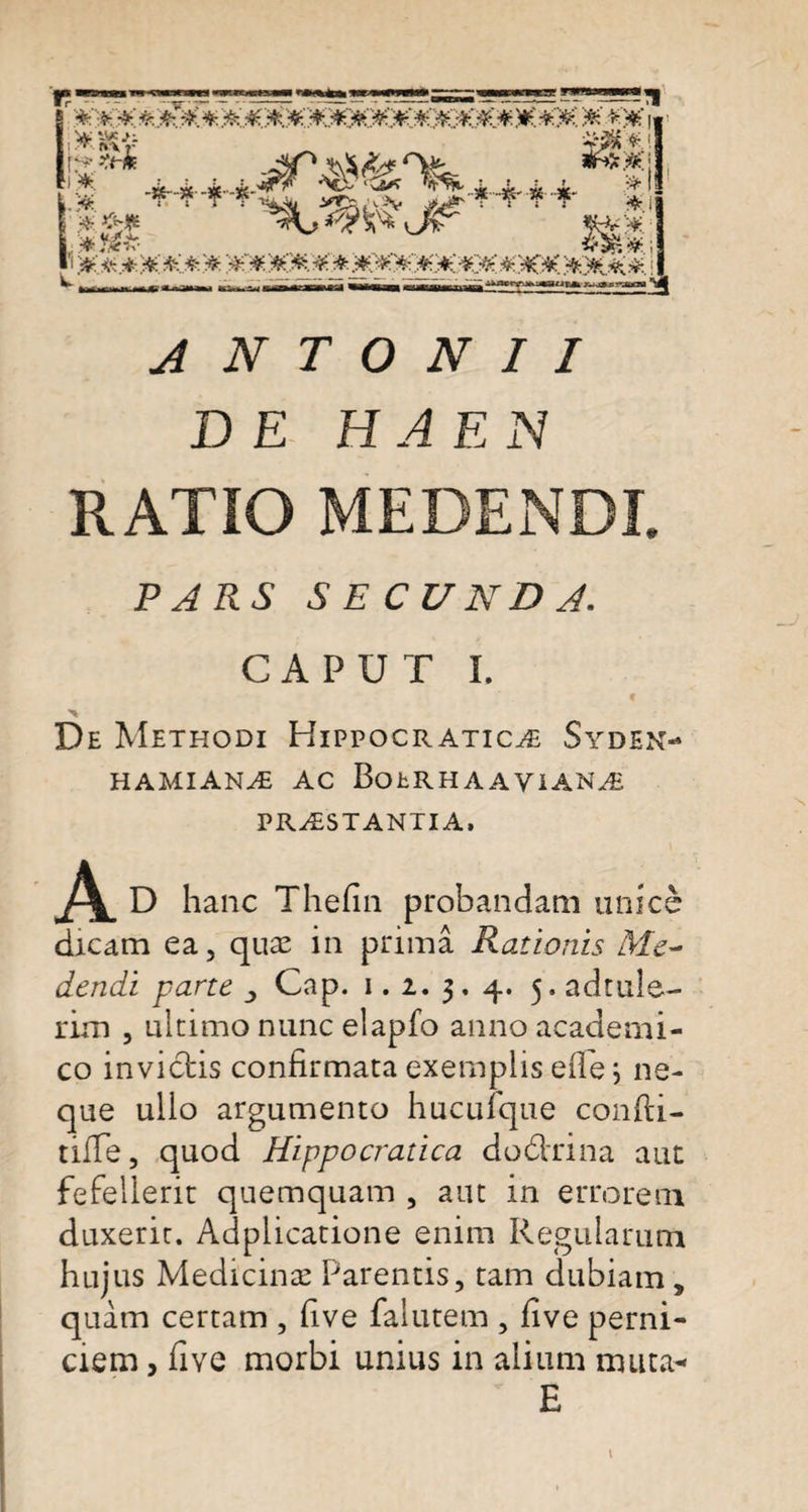 r - ..~ , '*?*:*:&amp;*. * a##****#**c**n*o*-** ao* * #¥ J*# J/vTv i ~ AfcWfy.»» •.«a^Rfc^jjrnaoi * ANTONII DE HA EN RATIO MEDENDI, PARS SECUNDA. CAPUT I. De Methodi Hippocratic^e Syden- HAMIANA AC BotRHAAYIANA PRAESTANTIA» D hanc Thefin probandam unico dicam ea, quae in prima Rationis Me¬ dendi pane &gt; Cap. i. i. 3. 4. 5. adtule- rim , ultimo nunc elapfo anno academi- co invictis confirmata exemplis e fle ; ne¬ que ullo argumento hucufque confti- tifle, quod Hippocratica dodtrina aut fefellerit quemquam , aut in errorem duxerit. Adplicatione enim Regularum hujus Medicinae Parentis, tam dubiam , quam certam , five falutem , five perni¬ ciem , five morbi unius in alium muta- E