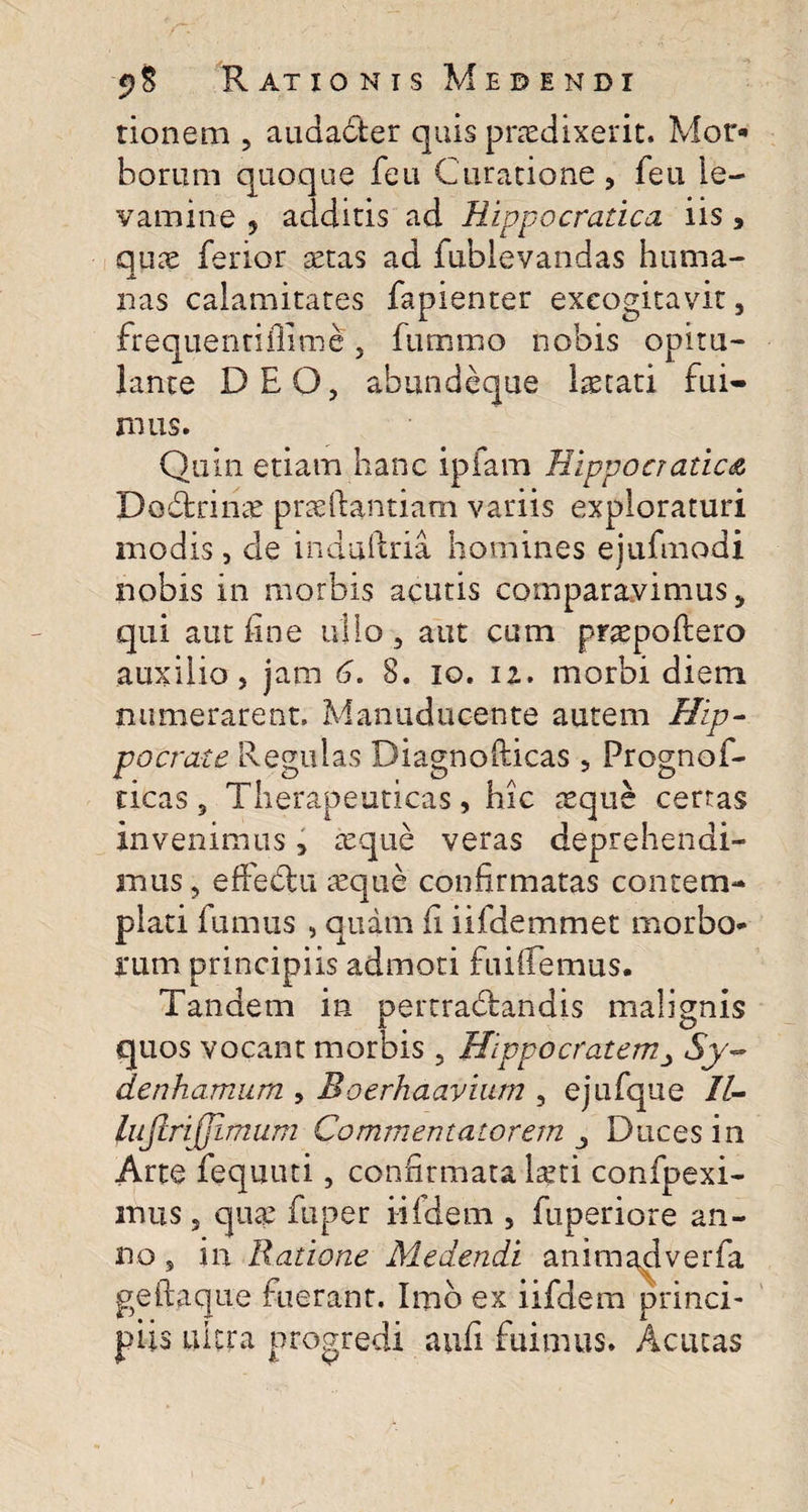 tionem , audacter quis praedixerit. Mor* borum quoque feu Curatione , leu le¬ vamine ? additis ad Hippo erade a iis * quae ferior aetas ad fublevandas huma- J. nas calamitates fapienter excogitavit , frequentiffime, fummo nobis opitu¬ lante DEO, ahiindeque laetati fui¬ mus. Quin etiam hanc ipfam Hippocradea Dodtrinae prseftantiam variis exploraturi modis, cie induftria homines ejufmodi nobis in morbis acutis comparavimus, qui aut fine ullo, aut cum praepoftero auxilio, jam 6. 8. io. iz. morbi diem numerarent. Manuducente autem Hip¬ pocrate Regulas Diagnofiicas 5 Prognof- ticas, Therapeuticas, hic aeque certas invenimus, aeque veras deprehendi¬ mus, effedtu aeque confirmatas contem¬ plati fumus , quam fi iifdemmet morbo* irum principiis admoti fuifiemus. Tandem in pertradrandis malignis quos vocant morbis, HippocratemSy- denhamum , Boerhaavium , ejufque II- lufirijjimum Commentatorem Duces in Arte fequuti, confirmata laeti confpexi- imis, quae fuper iifidem , fuperiore an¬ no , in Ratione Medendi animadverfa geftaque fuerant. Imb ex iifdem princi- piis ultra progredi aufi fuimus. Acutas
