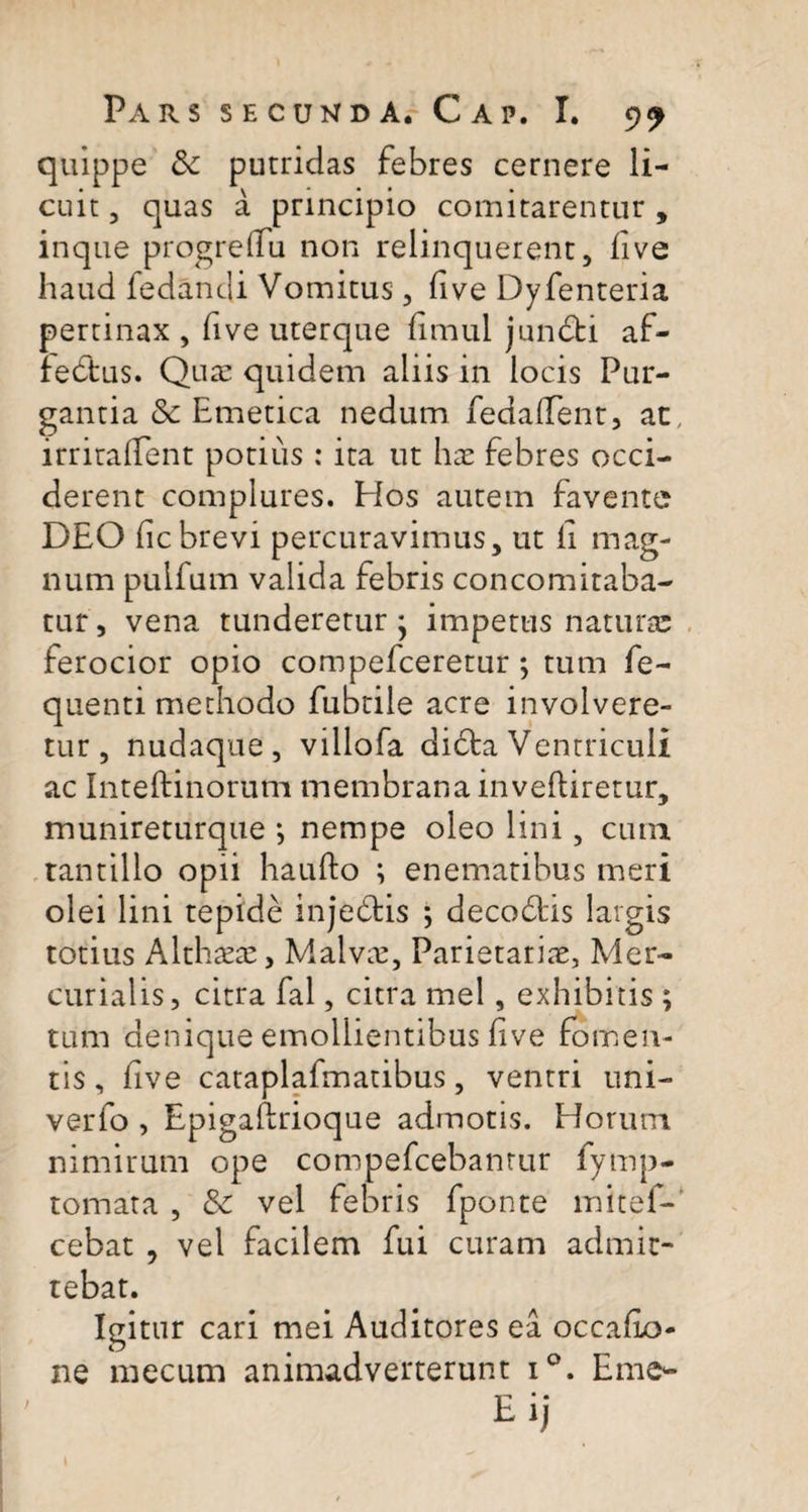 quippe &amp; putridas febres cernere li¬ cuit , quas a principio comitarentur , inque progrelfu non relinquerent, live haud fedandi Vomitus, five Dyfenteria pertinax , five uterque limul junCti af¬ fectus. Qua: quidem aliis in locis Pur¬ gantia &amp; Emetica nedum fedallent, ac, irritallent potius: ita ut hae febres occi¬ derent complures. Hos autem favente DEO lic brevi percuravimus, ut li mag¬ num puifum valida febris concomitaba- tur, vena tunderetur - impetus natura; ferocior opio compefceretur; tum fe- quenti methodo fubtile acre involvere¬ tur, nudaque, villofa dicta Ventriculi ac Inteftinorum membrana inveftiretur, munireturque *, nempe oleo lini, cum tantillo opii haulto ; enematibus meri olei lini tepide injeCtis ; decodtis largis totius Althaeae, Malvae, Parietariae, Mer¬ curialis, citra fal, citra mei, exhibitis ; tum denique emollientibus live fomen¬ tis, live cataplafmatibus, ventri uni- verfo , Epigaftrioque admotis. Horum nimirum ope compefcebantur fymp- tomata , &amp; vel febris fponte mitef-' cebat , vel facilem fui curam admit¬ tebat. Igitur cari mei Auditores ea occafio- ne mecum animadverterunt i°. Eme- Eij