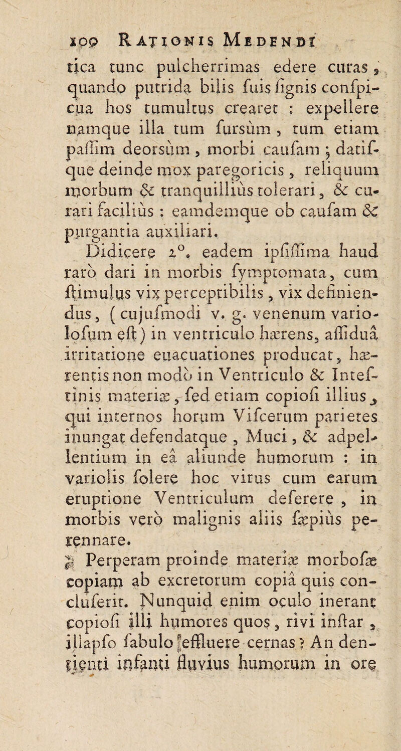 tica tunc pulcherrimas edere curas , quando putrida bilis fuis fignis confpi- cua hos tumultus crearet : expellere namque illa tum fursum , tum etiam paflim deorsum , morbi caufam ; datif- que deinde mox paregoricis , reliquum morbum & tranquillius tolerari , & cu¬ rari facilius : eamdenique ob caufam <5c purgantia auxiliari. Didicere a°» eadem ipfiffima haud raro dari in morbis fymptomata, cum ftimulus vix perceptibilis, vix definien¬ dus, ( cujufmodi v. g. venenum vario¬ la fum eft) in ventriculo haerens, affidua irritatione euacuationes producat, hae¬ rentis non modo in Ventriculo & Intef- tinis materiae, fed etiam copiofi illius 3 qui internos horum Vifcerum parietes inungat defendatqtie , Muci, & adpeD lentium in ea aliunde humorum : in variolis folere hoc virus cum earum eruptione Ventriculum deferere , in morbis vero malignis aliis fepiiis pe¬ rennare. |l Perperam proinde materiae morbofig copiam ab excretorum copia quis con- cluferir. Nunquid enim oculo inerant copiofi illi humores quos, rivi infiar , illapfo labulo'effluere cernas? An den- lienti infanti fluvius humorum in ore *■1 +