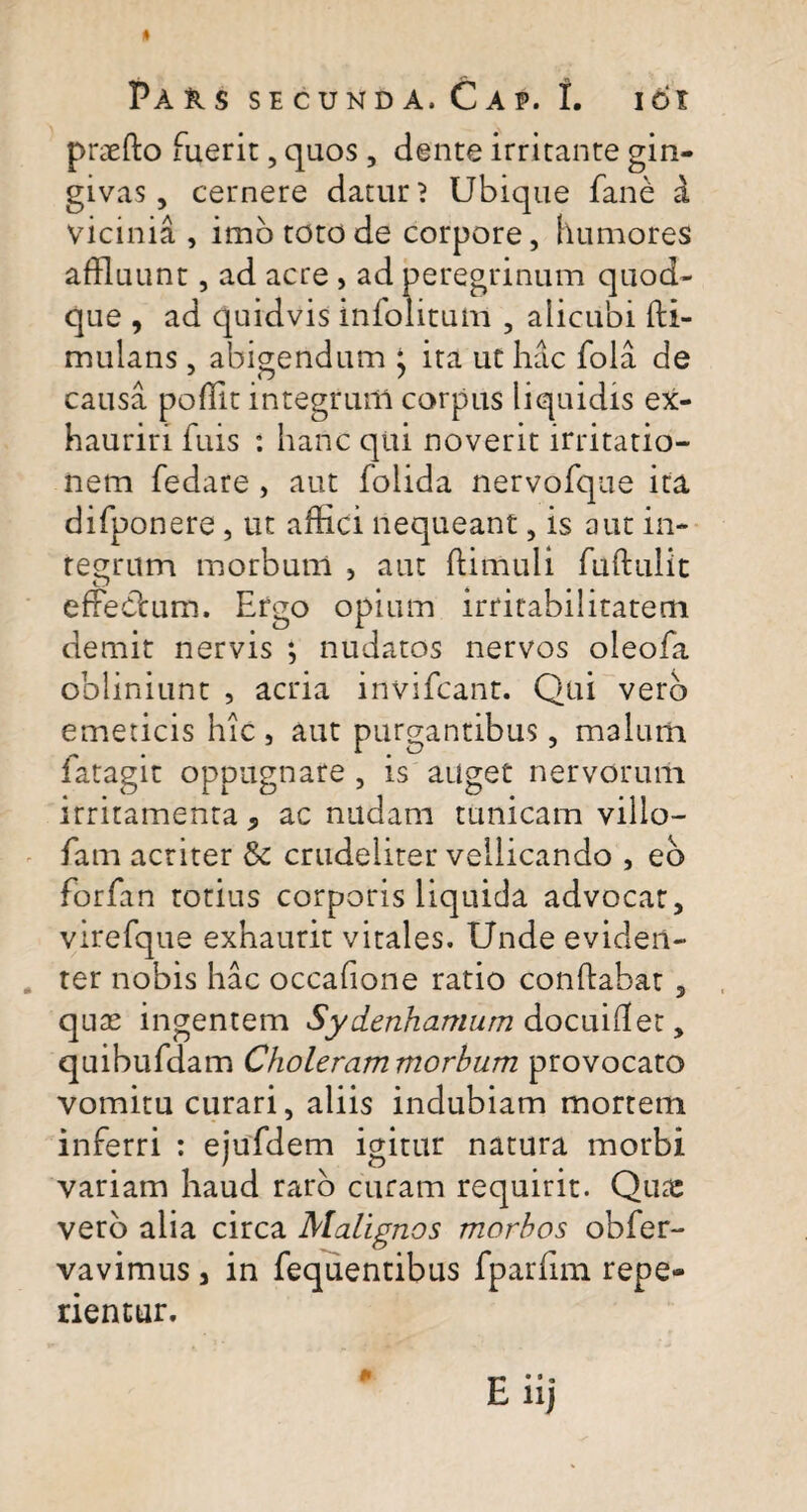 praefto fuerit, quos , dente irritante gin¬ givas, cernere datur? Ubique fane a vicinia , imbtotode corpore, humores affluunt, ad acre , ad peregrinum quod¬ que , ad quidvis infolitum , alicubi fli- mulans , abigendum * ita ut hac fola de causa pofllt integrum corpus liquidis ex¬ hauriri fuis : hanc qui noverit irritatio¬ nem fedare , aut folida nervofque ita difponere, ut affici nequeant, is aut in¬ tegrum morbum , aut ffimuli fuflulit effectum. Ergo opium irritabilitatem demit nervis ; nudatos nervos oleofa obliniunt , acria invifcant. Qui verb emeticis hic , aut purgantibus, malum fatagit oppugnare , is auget nervorum irritamenta, ac nudam tunicam villo- fam actiter & crudeliter vellicando , eb forfan totius corporis liquida advocat, virefque exhaurit vitales. Unde eviden¬ ter nobis hac occafione ratio conflabat , quas ingentem Sydenhamum docuiflet, quibufdam Choleram morbum provocato vomitu curari, aliis indubiam mortem inferri : ejufdem igitur natura morbi variam haud raro curam requirit. Quae verb alia circa Malignos morbos obfer- vavimus , in fequentibus fparfim repe- rientur.