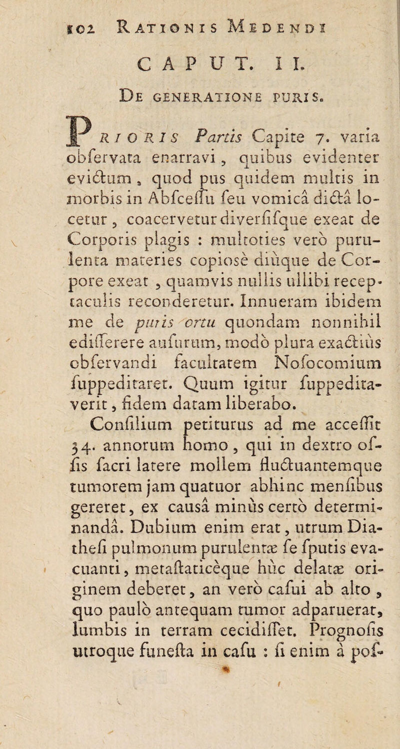 CAPUT. II. De generatione puris. JP R i o R i s Parus Capite 7. varia obfervata enarravi, quibus evidenter eviblum s quod pus quidem multis in morbis in Abfceuu feu vomica dibta lo¬ cetur , coacervetur diverfifque exeat de Corporis plagis : multoties vero puru¬ lenta materies copiose diuque de Cor¬ pore exeat , quamvis nullis ullibi recep¬ taculis reconderetur. Innueram ibidem me de puris ortu quondam nonnihil edilTerere aufurtim, modo plura exactius obfervandi facultatem Nofocomiutn fuppeditaret. Quum igitur fuppedita¬ verit , fidem datam liberabo. Confilium petiturus ad me accefiit 34. annorum homo, qui in dextro of¬ fis facri latere mollem fiu&amp;uantemque tumorem jam quatuor abhinc menfibus gereret, ex causa miniis certo determi¬ nanda. Dubium enim erat, utrum Dia- thefi pulmonum purulenta fe fputis eva¬ cuanti , metaftaticeque huc delatte ori¬ ginem deberet, an vero cafui ab alto , quo paulo antequam tumor adparuerar, lumbis in terram cecidifiet. Prognoiis utroque funefta in cafu : fi enim a pof- m 1