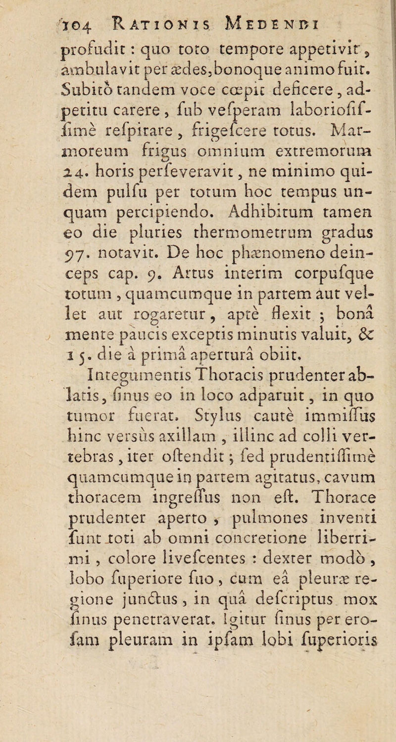profudit: quo toto tempore appetivir , ambulavit per aMes.banoque animo fuit. Subito tandem voce coepit deficere 5 ad- petitu carere , fub vefperam laboriofif- fime refpirare , frigefcere totus. Mar¬ moreum frigus omnium extremorum 2 4* horis perfeveravit, ne minimo qui¬ dem pulfu per totum hoc tempus un¬ quam percipiendo. Adhibitum tamen eo die pluries thermometrum gradus 97. notavit. De hoc phaenomeno dein¬ ceps cap. 9. Artus interim corpufque totum , quamcumque in partem aut vel¬ let aut rogaretur, apte flexit ; bona mente paucis exceptis minutis valuit, &amp;C 1 5. die a prima apertura obiit. Integumentis Thoracis prudenter ab- latis, finus eo in loco adparuit, in quo tumor fuerat. Stylus caute immiffus hinc versus axillam , illinc ad colli ver¬ tebras , iter offendit j fed prudentiflime quamcumque in partem agitatus, cavum thoracem ingrenus non eff. Thorace prudenter aperto , pulmones inventi funtJtoti ab omni concretione liberri¬ mi , colore livefcentes : dexter modo , lobo fuperiore fuo , cum ea pleurae re¬ gione jundfcus , in qua defcriptus mox finus penetraverat, igitur finus per ero- fam pleuram in ipfam lobi fuperioris