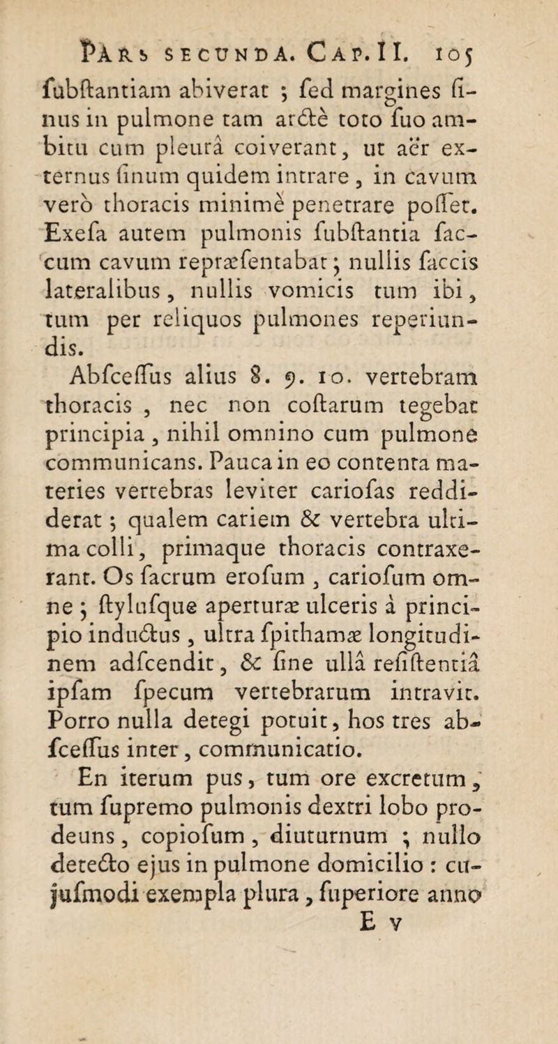 fubdantiam abiverat *, fed margines fi¬ lius in pulmone tam arde toto fuo am¬ bitu cum pleura coiverant, ut aer ex¬ ternus fmum quidem intrare , in cavum vero thoracis minime penetrare pollet. Exefa autem pulmonis fubdantia fae¬ cum cavum repraefentabat, nullis faecis lateralibus, nullis vomicis tum ibi, tum per reliquos pulmones reoeriun- dis. Abfcedus alius §. 9. 10. vertebram thoracis , nec non codarum tegebat principia , nihil omnino cum pulmone communicans. Pauca in eo contenta ma¬ teries vertebras leviter cariofas reddi¬ derat ; qualem cariem &amp; vertebra ulti¬ ma colli, primaque thoracis contraxe¬ rant. Os facrum erofum , cariofum om¬ ne } ftylufque aperturae ulceris a princi¬ pio indudus, ultra fpithamae longitudi¬ nem adfcendit, Sc fine ulla relidentia ipfam fpecum vertebrarum intravit. Porro nulla detegi potuit, hos tres ab- fceffus inter, communicatio. En iterum pus, tum ore excretum, tum fupremo pulmonis dextri lobo pro- deuns, copiofum , diuturnum ; nullo detedo ejus in pulmone domicilio : cu- jufmodi exempla plura, fuperiore anno E v