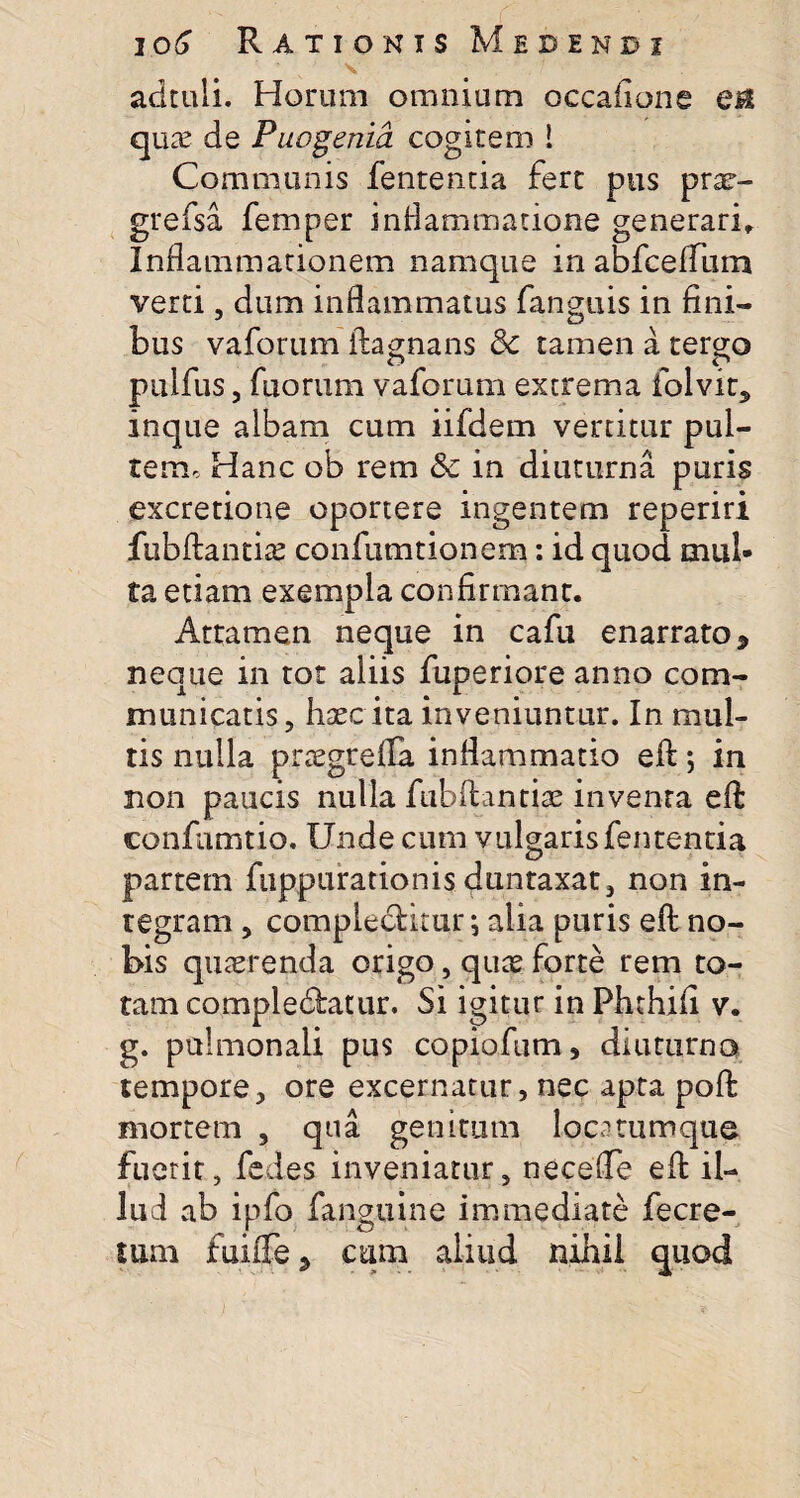 adtuli. Horum omnium occafione en quae de Puogenia cogitem ! Communis fententia fert pus prar- grefsa femper inflammatione generari. Inflammationem namque in abfceffiim verti, dum inflammatus fanguis in fini¬ bus vaforum ftagnans &c tamen a temo pulfus 5 fuorum vaforum extrema folvit* inque albam cum iifdem vertitur pul¬ tem, Hanc ob rem &c in diuturna puris excretione oportere ingentem reperiri jfubftantias confumtionem: id quod mul¬ ta etiam exempla confirmant. Attamen neque in cafu enarrato * neque in tot aliis fuperiore anno com¬ municatis, haec ita inveniuntur. In mul¬ tis nulla pnegrefla inflammatio eft *, in non paucis nulla fubftantise inventa eft confamtio. Unde cum vulgaris fententia partem fiippurationis duntaxat, non in¬ tegram , complebitur; alia puris eft no¬ bis quaerenda origo, quae forte rem to¬ tam complebatur. Si igitur in Phthifi v. g. pulmonali pus copiofum, diuturno tempore, ore excernatur, nec apta poft mortem , qua genitum loca cumque fuerit, fedes inveniatur, necefle eft il¬ lud ab ipfo fanguine immediate fecre- lum fuilfe ^ cum aliud nihil quod