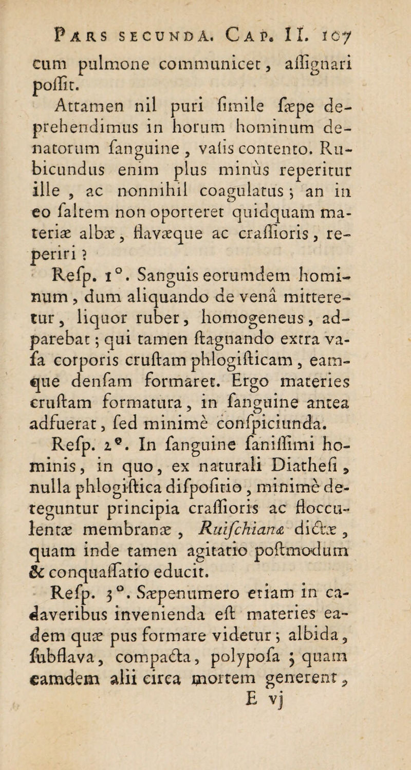 cum pulmone communicer, allignari pollir. Attamen nil puri fimile faepe de¬ prehendimus in horum hominum de- natorum fanguine, vatis contento. Ru¬ bicundus enim plus minus reperitur ille , ac nonnihil coagulatus •, an in eo faltem non oporteret quidquam ma¬ teriae albae, flavaeque ac craffioris, re- penri ? Refp. i°. Sanguis eorumdem homi¬ num , dum aliquando de vena mittere¬ tur , liquor ruber, homogeneus, ad- parebat; qui tamen ftagnando extra va- fa corporis cruftam phlogifticam , eam- que denfam formaret. Ergo materies cruftam formatura, in fanguine antea adfuerat, fed minime confpiciunda. Refp. iQ. In fanguine faniffimi ho¬ minis, in quo, ex naturali Diatheli 5 nulla phlogiftica difpolitio , minime de¬ teguntur principia crallioris ac Hoccu- lentae membranae , Ruifchian&amp; didbe , quam inde tamen agitatio poilmodum 6c conqualTatio educit. Refp. 30. Saepenumero etiam in ca¬ daveribus invenienda eft materies ea¬ dem quae pus formare videtur *, albida , fubflava, compacta, polypofa j quam eamdem alii circa mortem generent *