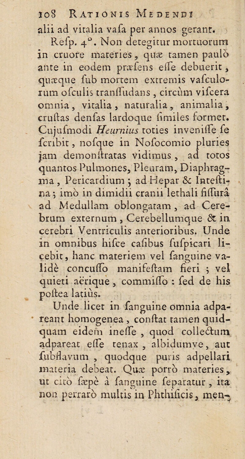 alii ad vitalia vafa per annos gerant. Refp. 40. Non detegitur mortuorum in cruore materies, quas tamen paulo ante in eodem prsefens ede debuerit , quaeque fub mortem extremis vafculo- lum ofculis tranffudans , circum vifcera omnia, vitalia, naturalia, animalia, crudas denfas lardoque iimiles formet. Cujufmodi Heurnius toties inveniile fe fcnbit, nofque in Nofocomio pluries jam demonftratas vidimus , ad totos quantos Pulmones, Pleuram, Diaphrag¬ ma , Pericardium } ad Hepar & Intefti- na *, imb in dimidii cranii lethali fiflura ad Medullam oblongatam , ad Cere¬ brum externum , Cerebellumque & in cerebri Ventriculis anterioribus. Unde in omnibus hifee cafibus fufpicari li¬ cebit, hanc materiem vel fanguine va¬ lide concudo manifedam fieri ; vel quieti aerique , commifib : fed de his podea latius. Unde licet in fanguine omnia ad pa¬ reant homogenea , condat tamen quid- quam eidem inefie , quod colledfcurn adpareat ede tenax , albidumve, aut fubflavum , quodque puris adpellari materia debeat. Quce porro materies, ut cito fiepe a fanguine feparatur , ita non perraro multis in Phthificis, men-