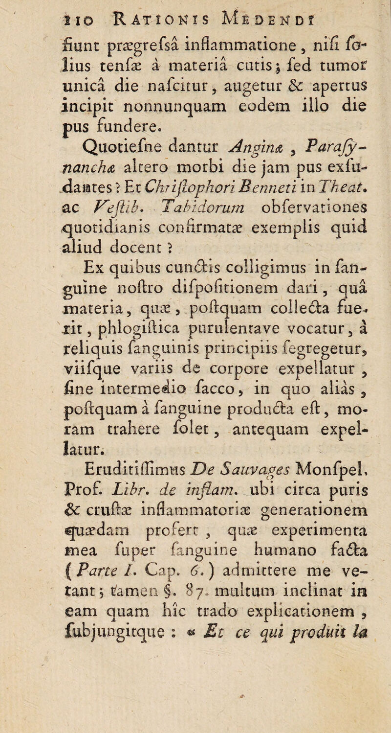 fiunt pncgrefsa inflammatione, nifi lo- lius tenfae a materia cutis ; fed tumor unica die nafcitur, augetur & apertus incipit nonnunquam eodem ilio die pus fundere. Quotiefne dantur Angim , Parajy- nanch& altero morbi die jam pus exfu- damtes \ Et Chrijiopkori Benneti in Theat. ac Vejtib. Tabidorum obfervanones quotidianis confirmatae exemplis quid aliud docent 2 Ex quibus eundis colligimus in fan- guine noftro difpofitionem dari, qua materia, quae, poftquam colleda fue* xit, phlogiftica purulenrave vocatur, a reliquis fanguinis principiis fegregetur, viifque variis de corpore expellatur , fine intermedio facco, in quo alias 9 poftquam a fanguine produda eft, mo¬ ram trahere folet, antequam expel¬ latur. Eruditiflimus De Sauvages Monfpeh Prof. Libr. de inflam. ubi circa puris Sc cruftae inflammatoria: generationem quaedam profert , quae experimenta mea fuper fanguine humano fada { Pane /. Gap. 6,) admittere me ve¬ tant; ramen §. 87, multum inclinat in eam quam hic trado explicationem , fubjungitque \ * Et ce qui prodidi la