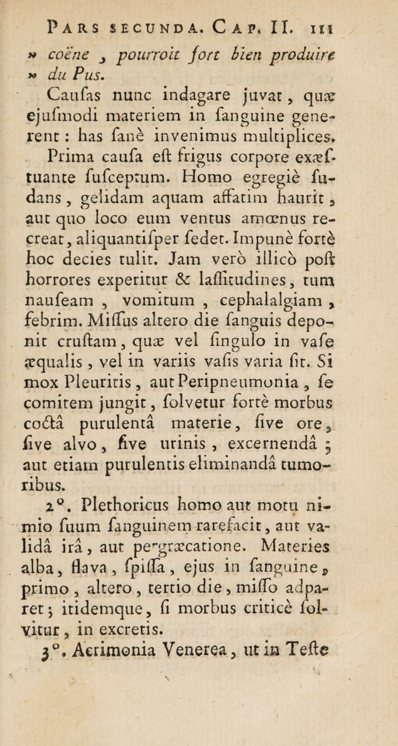 » coene pourroit jort hien produire *&gt; du Pus. Caafas nunc indagare juvat, quar ejufmodi materiem in fanguine gene¬ rent : has fane invenimus multiplices. Prima caufa eft frigus corpore ex&lt;Tf- tuante fufceptum. Homo egregie fu- dans , gelidam aquam affatim haurit , aut quo loco eum ventus amoenus re¬ creat, aliquantifper fedet. Impune forte hoc decies tulit. Jam vero illico poft horrores experitur &amp; laflitudines, tum naufeam , vomitum , cephalalgiam , febrim. MifTus altero die fanguis depo¬ nit cruftam,quae vel fingulo in vafe aqualis , vel in variis vafis varia flt. Si mox Pleuritis, autPeripneumonia, fe comitem jungit, folvetur forte morbus codta purulenta materie, five ore, five alvo, five urinis , excernenda ; aut etiarn purulentis eliminanda tumo¬ ribus. 2°. Plethoricus homo aut motu ni¬ mio fuum fanguinem rarefacit, ant va¬ lida ira, aut pergrxcatione. Materies alba, flava , fpHTa, ejus in fanguine, primo , altero , tertio die, mitfo adpa- ret; itidemque, fi morbus critice fol- vitur, in excretis. 3P. Acrimonia Venerea, ut in Tefte