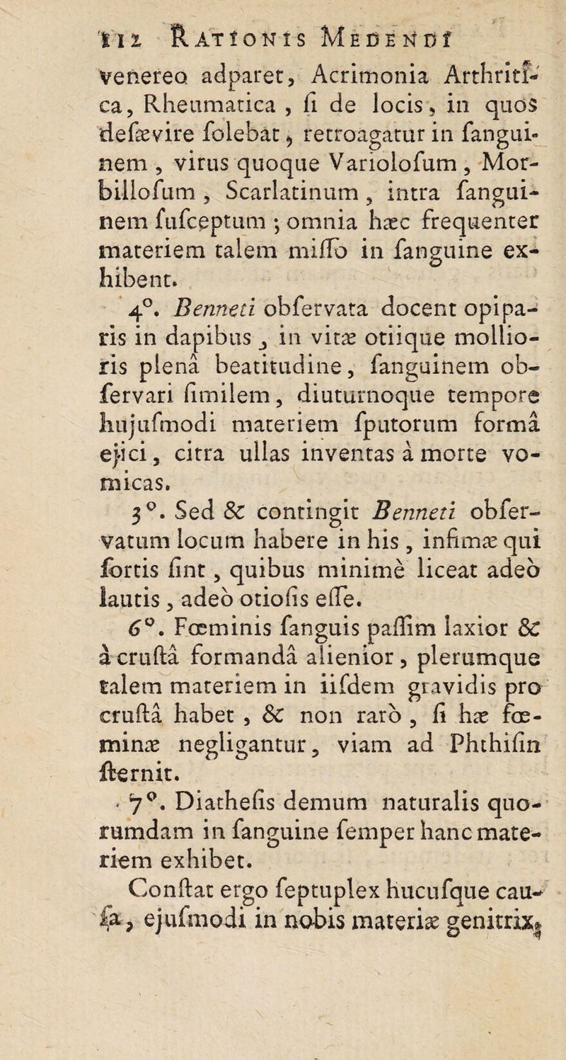 Venereo adparet, Acrimonia Arthriti¬ ca, Rheumatica , fi de locis, in quos defaevire folebat, retroagatur in fangui- nem , virus quoque Variolofum , Mor- billofum , Scarlatinum, intra fangui- nem fufceptum ; omnia haec frequenter materiem talem miflo in fanguine ex¬ hibent. 4°. Benneti obfervata docent opipa¬ ris in dapibus in vitae otiique mollio¬ ris plena beatitudine, fanguinem ob- fervari fimilem, diuturnoque tempore hujufmodi materiem fputorum forma ejici, citra ullas inventas a morte vo¬ micas. 3q. Sed &amp; contingit Benneti obfer- vatum locum habere in his, infimae qui fortis fint, quibus minime liceat adeo lautis , adeo otiofis efTe. 6°. Fccminis fanguis paffim laxior Sc a cruda formanda alienior, plerumque talem materiem in iifdem gravidis pro cruda habet , Sc non raro , fi hae foe- minae negligantur, viam ad Fhthifln ffernit. • 70. Diathefis demum naturalis quo¬ rumdam in fanguine femper hanc mate¬ riem exhibet. Condat ergo feptuplex hucufque cau- ejufmodi in nobis materiae genitrix*