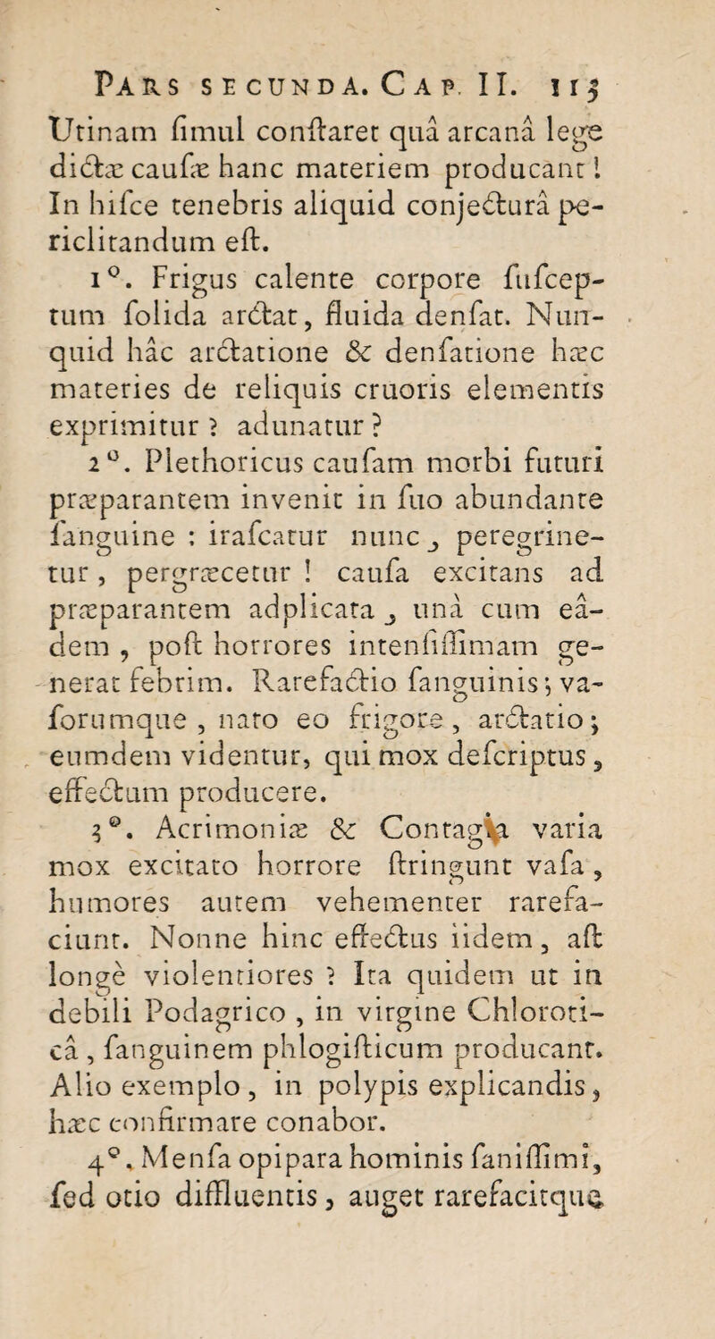 Utinam fimul conflaret qua arcana lege didtae caufae hanc materiem producant 1 In hifce tenebris aliquid conjedlura pe¬ riclitandum eif. i°. Frigus calente corpore ftifcep- tum folida ardlat, fluida denfat. Nun- quid hac ardfcatione & denfatione haec materies de reliquis cruoris elementis exprimitur } adunatur ? 20. Plethoricus caufam morbi futuri praeparantem invenit in fuo abundante fanguine : irafcatur nunc peregrine- tur, pergraecetur ! caufa excitans ad praeparantem adplicata una cum ea¬ dem , poft horrores intenfiffimam ge¬ nerat febrim. Rarefaclio fanguinis*, va- forumque , nato eo frigore, ardlatio; enmdem videntur, qui mox defcriptus 3 effectum producere. 3®. Acrimonias & Contagi varia mox excitato horrore ftringunt vafa , humores autem vehementer rarefa¬ ciunt. Nonne hinc effedtus iidetn, aft longe violentiores 1 Ita quidem ut in debili Podagrico , in virgine Chloroti- ca , fanguinem phlogifticum producant. Alio exemplo , in polypis explicandis, haec confirmare conabor. 40, Menfa opipara hominis faniflimi, fed otio diffluentis, auget rarefacitque,