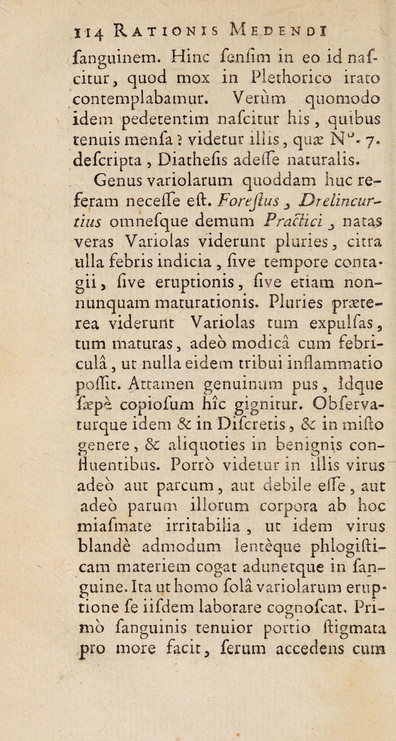 fanguinem. Hinc fenfim in eo id naf» citur, quod mox in Piethorico irato contemplabamur. Verum quomodo idem pedetentim nafcitur his, quibus tenuis menfa ? videtur illis, qux 7. defcripta , Diathefis adede naturalis. Genus variolarum quoddam huc re¬ feram necefTe eft. Forejlus 3 Drclincur- tius omnefque demum Prae aci . natas veras Varioias viderunt pluries, citra ulla febris indicia , five tempore conta¬ gii, five eruptionis, five etiam non- nunquam maturationis. Pluries praete¬ rea viderunt Varioias tum expalfas, tum maturas, adeo modica cum febri¬ cula , ut nulla eidem tribui inflammatio poffit. Attamen genuinum pus, Idque fepe copiofum hic gignitur. Obferva- turque idem &amp; in Difcretis, &amp;e in mifto genere, &amp;c aliquoties in benignis con- Huentibus. Porro videtur in iliis virus adeo aut parcum, aut debile effe, aut adeo parum illorum corpora ab hoc miafmate irritabilia , ut idem virus blande admodum lenteque phlogifti- cam materiem cogat adunetque in fan- guine. Ita ut homo fola variolarum erup¬ tione fe iifdern laborare cognofcat, Pri¬ mo fanguinis tenuior portio ftigmata pro more facit, ferum accedens cum