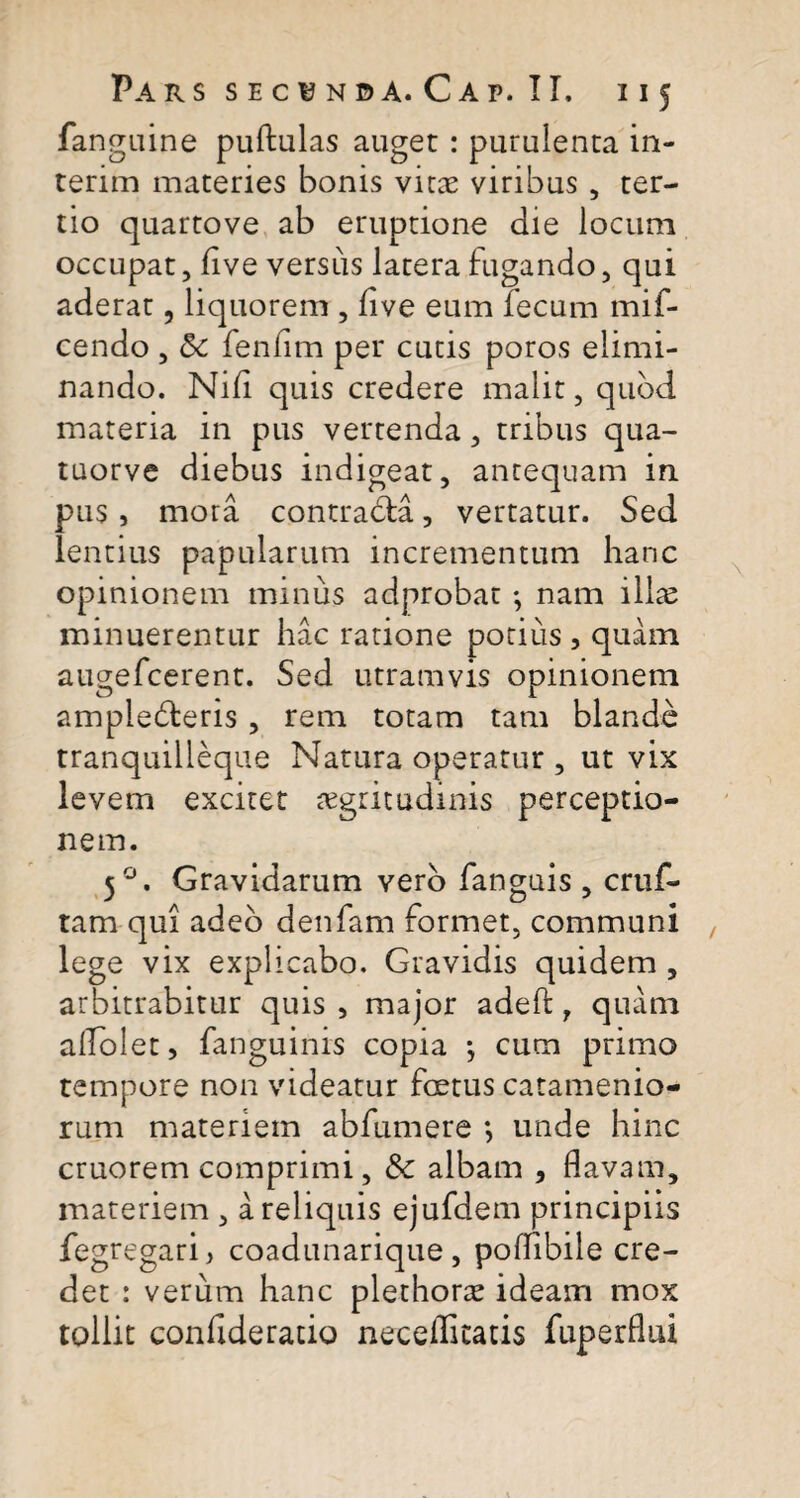 fanguine pullulas auget : purulenta in- terim materies bonis vitae viribus , ter¬ tio quartove ab eruptione die locum occupat, live versus latera fugando, qui aderat, liquorem , live eum fecum mif- cendo , <5c fenlim per cucis poros elimi¬ nando. Nid quis credere malit, quod, materia in pus vertenda, tribus qua- tuorve diebus indigeat, antequam in. pus, mora contradla, vertatur. Sed lentius papularum incrementum hanc opinionem minus adprobat •, nam ilice minuerentur hac ratione potius , quam augefcerent. Sed utramvis opinionem ampledleris , rem totam tam blande tranquilleque Natura operatur , ut vix levem excitet aegritudinis perceptio¬ nem. 50. Gravidarum vero fanguis , cruf- tam qui adeo denfam formet, communi lege vix explicabo. Gravidis quidem , arbitrabitur quis , major adeft, quam aflolet, fanguinis copia *, cum primo tempore non videatur fcetus catamenio- rum materiem abfumere ; unde hinc cruorem comprimi, & albam , flavam, materiem , a reliquis ejufdem principiis fegregari, coadunarique , poffibile cre¬ det : verum hanc plethorae ideam mox tollit confiderado neceffitatis fuperflui