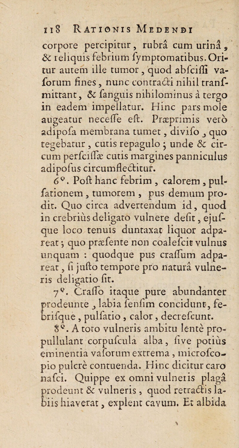 corpore percipitur, rubra cum urina, reliquis febrium fymptomatibus. Ori¬ tur autem ille tumor , quod abfcifli va- forum fines , nunc contradi nihil tranf- mittant, 5c fanguis nihilominus a tergo in eadem impellatur. Hinc pars mole augeatur nece (Te eft. Praeprimis vero adipofa membrana tumet, divifo quo tegebatur , cutis repagulo * unde Sc cir¬ cum perfciifae cutis margines panniculus adipofus circumfleditur. 6Q. Poft hanc febrim , calorem , pul¬ lationem , tumorem , pus demum pro¬ dit. Quo circa advertendum id, quod in crebrius deligato vulnere defit, ejuf- que loco tenuis duntaxat liquor adpa- reat; quo prsefente non coalefcio vulnus unquam : quodque pus crafium adpa- rear, fi jullo tempore pro natura vulne¬ ris deligatio fit. 7q. Crafio itaque pure abundanter prodeunte labia fenfim concidunt, fe- brifque , pulfatio , calor, decrefcunt. 8Q. A toro vuineris ambitu lente pro- pullulant corpuicula alba, five potius eminentia valorum extrema , microfco- pio pulcre contuenda. Hinc dicitur caro nafci. Quippe ex omni vulneris plaga prodeunt & vulneris, quod retradis la¬ biis hiaverat, expient cavum. Et albida