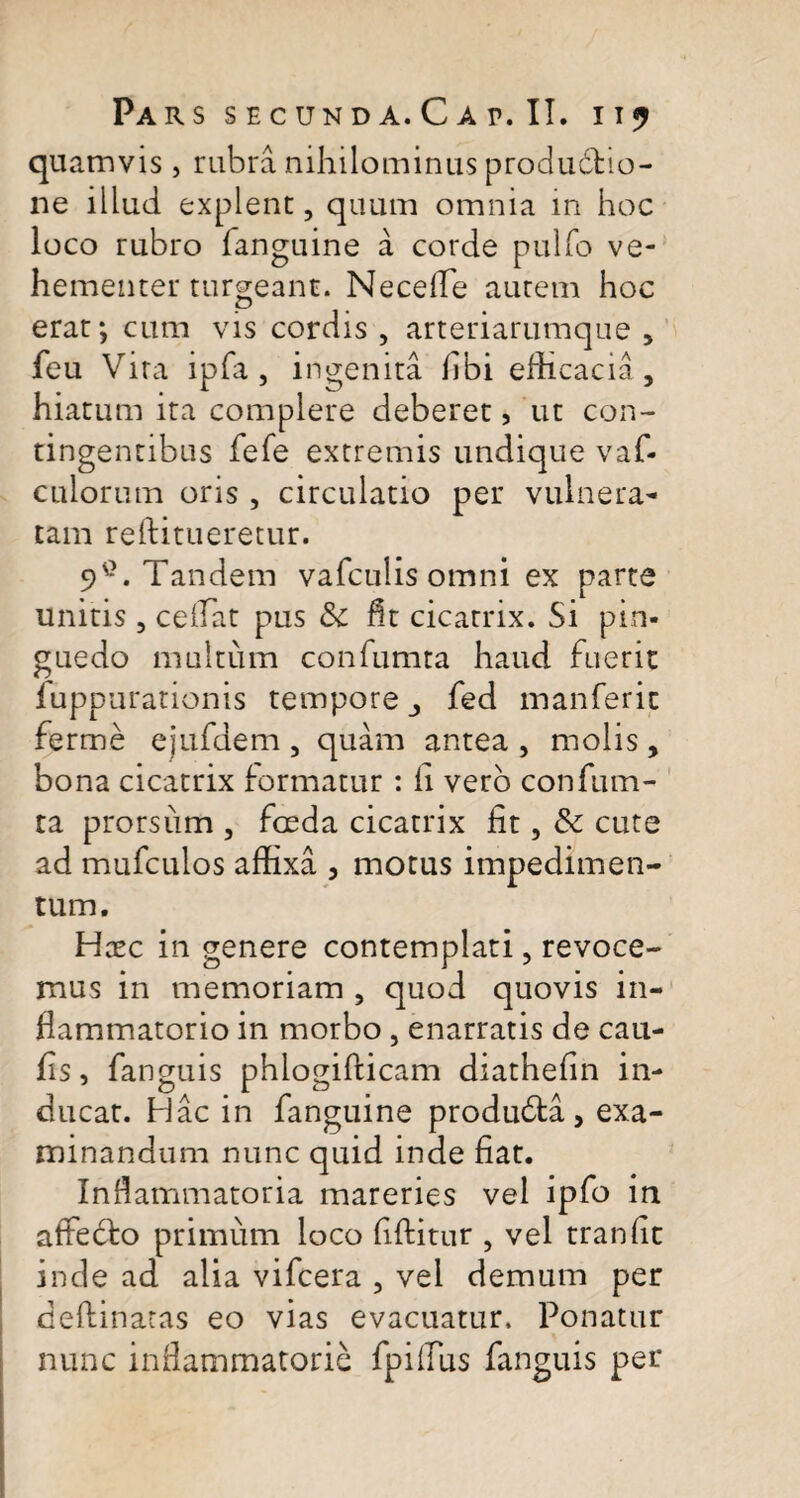 quamvis , rubra nihilominus producho- ne illud explent, quum omnia in hoc loco rubro fanguine a corde pulfo ve¬ hementer turgeant. Necefle autem hoc erat*, cum vis cordis, arteriarumque , feu Vira ipfa , ingenita libi efficacia, hiatum ita complere deberet, ut con¬ tingentibus fefe extremis undique vaf- culorum oris , circulatio per vulnera¬ tam reftitueretur. 9C. Tandem vafculis omni ex parte unitis, ceflat pus & fit cicatrix. Si pin¬ guedo multum confumta haud fuerit fuppurationis tempore ,, fed manferic ferme ejufdem , quam antea , molis, bona cicatrix formatur : fi vero confum¬ ta prorsum , foeda cicatrix fit, & cute ad mufculos affixa , motus impedimen¬ tum. Hxc in genere contemplati, revoce¬ mus in memoriam , quod quovis in¬ flammatorio in morbo , enarratis de cau¬ lis , fanguis phlogifticam diathefin in¬ ducat. Hac in fanguine produdta , exa¬ minandum nunc quid inde fiat. Inflammatoria mareries vel ipfo in aftedro primum loco fiftitur , vel tranfic inde ad alia vifcera , vel demum per deftinatas eo vias evacuatur. Ponatur nunc inflammatorie fpiflus fanguis per