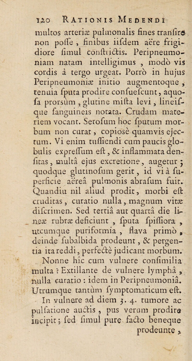 X multos arterise pulmonalis fines tranfird non pofle , finibus iifdem aere frigi¬ diore fitnul confindis. Peripneumo- niam natam intelligimus , modo vis cordis a tergo urgeat. Porro in hujus Peri pneumonia initio augmentoque , tenuia fputa prodire confuefcunt, aquo- fa prorsum , glutine mi fi a levi 3 lineif- que fanguineis notata. Crudam mate¬ riem vocant. Serofum hoc fputum mor- i bum non curat , copiose quamvis ejec¬ tum. Vi enim tufliendi cum paucis glo¬ bulis expreflum efi, Sc inflammata den- fitas, multa ejus excretione , augetur 5 quodque glutinofum gerit, id vi a fu- perficie aerea pulmonis abrafum fuit. Quandiu nil aliud prodit, morbi efi cruditas, curatio nulla, magnum vitte difcrimen. Sed tertia aut quarta die li¬ ne se rubrte deficiunt 9 fputa fpifliora , utcumque puriformia , flava primo „ deinde fubalbida prodeunt, 3c pergen¬ tia ita reddi 3 perfecte judicant morbum. Nonne hic cum vulnere confimilia multa ? Extillante de vulnere lympha , nulla curatio : idem in Peripneumonia. Utrumque tantum fymptomaticum efi. In vulnere ad diem 3. 4. tumore ac pullatione audis , pus verum prodir® incipit j fed fimul pure fa&o beneque prodeunte >