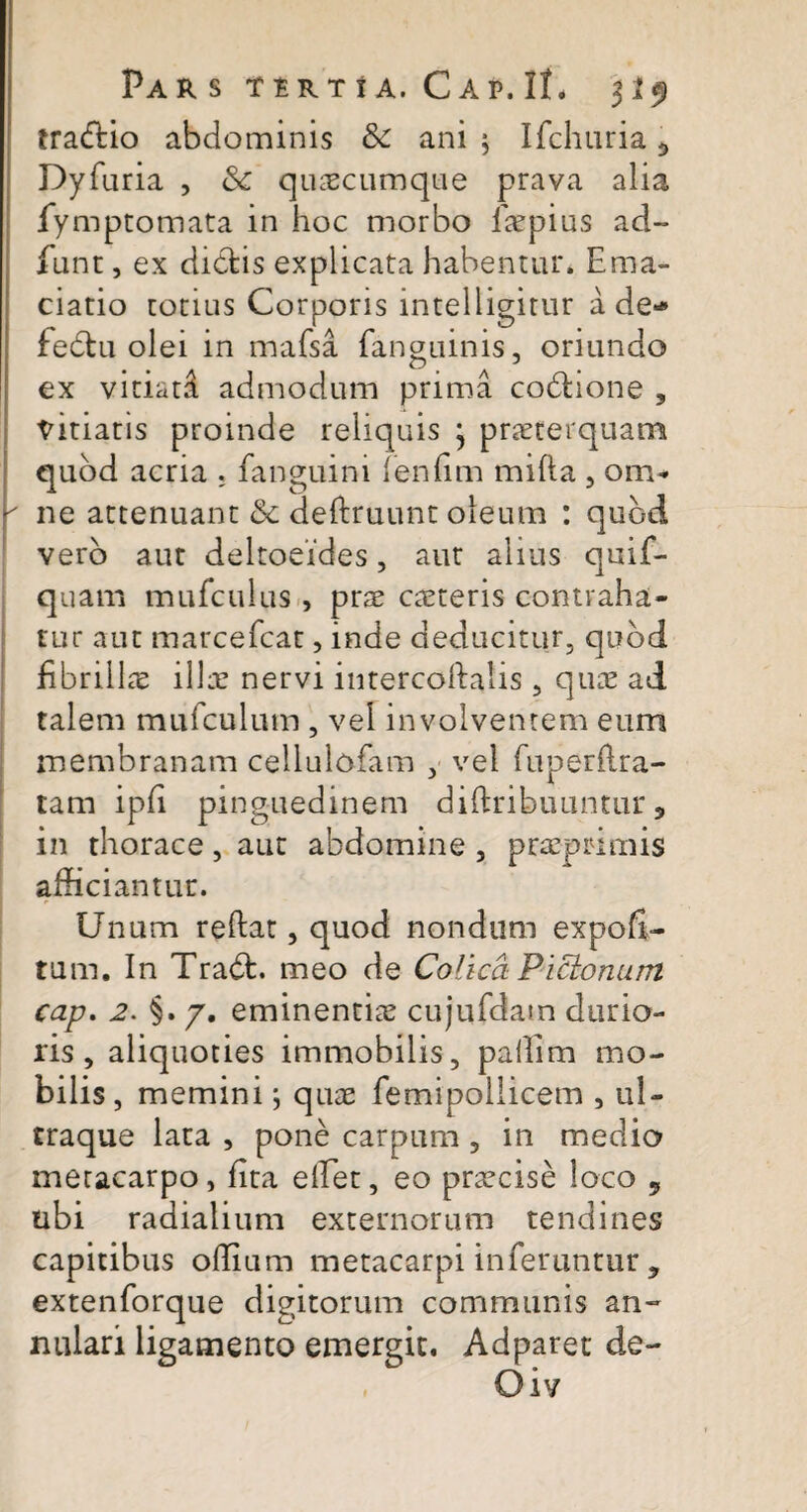 tradtio abdominis 8c ani $ Ifchuria ^ Dyfuria , & quacumque prava alia fymptomata in hoc morbo faepius ad- fiint, ex dictis explicata habentur. Ema- ciatio totius Corporis intelligitur a de** fedtu olei in mafsa fanauinis, oriundo ex vitiata admodum prima codhone 3 titiatis proinde reliquis } praeterquam quod acria , fanguini fenlim milia , om-  ne attenuant & deftruunt oleum : quod vero aut deltoeides, aut alius quif- quam mufculus , prae ceteris contraha¬ tur aut marcefcat, inde deducitur, quod fibrillae illae nervi intercoftalis , quae ad talem mufculum , vel involventem eum membranam cellulofam , vel fuperflra- tam ipli pinguedinem diftribuuntur, in thorace, aut abdomine , praeprimis afficiantur. Unum reltat, quod nondum expoli¬ tum. In Tradt. meo de Colica Pictonum cap. 2. §. 7. eminentiae cujufdam durio¬ ris , aliquoties immobilis, paffiim mo¬ bilis , memini; quae femipollicem , ul- traque lata , pone carpum , in medio metacarpo, lita effiet, eo praecise loco , ubi radialium externorum tendines capitibus olfiam metacarpi inferuntur , extenforque digitorum communis an¬ nulari ligamento emergit. Adparet de-