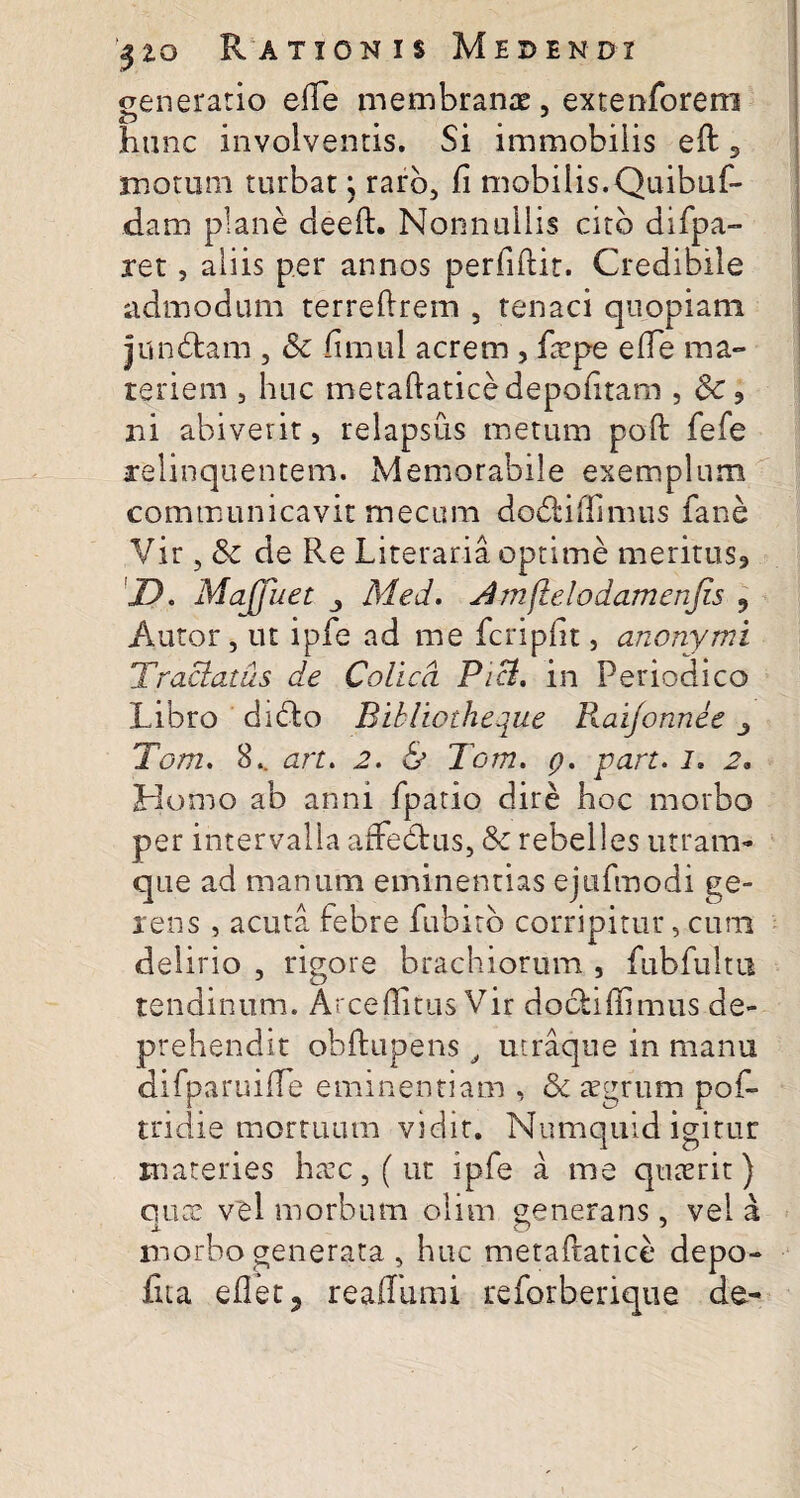 generatio efie membranas, extenforem hunc involventis. Si immobilis eft 3 motum turbat; raro, fi mobilis.Quibuf- dam plane deeft. Nonnullis cito difpa- ret, aliis per annos perfiftir. Credibile admodum terreftrem , tenaci quopiam jundtam , Sc fimul acrem , firpe efie ma¬ teriem , huc meraftatice depofitam , 6c ? ni abiverit, relapsus metum poft fefe relinquentem. Memorabile exemplum communicavit mecum do&iftimus fane Vir, & de Re Literaria optime meritus» D. Ma (fu et Med. mjlelodamenfis 3 Autor, ut ipfe ad me fcripfit, anonymi Tractatus de Colica. Pici. in Periodico Libro didlo Bibliotheque Raifonnee Torri. 8.. art. 2. h Tom. q. part. i, 2. Homo ab anni fpatio dire hoc morbo per intervalla affeClus, & rebelles utram¬ que ad manum eminentias ejufmodi ge¬ rens , acuta febre fubitb corripitur, cura delirio , rigore brachiorum , fubfultu tendinum. Arce (litus Vir dochffimus de¬ prehendit ohftupens t utraque in manu difparuifte eminentiam , &c aegrum pof- tridie mortuum vidit. Numquid igitur materies haec, (ut ipfe a me quaerit) quae vel morbum olim generans, vel a x O % 7 morbo generata , huc meraftatice depo¬ lita efletj reaflhmi reforberique de-