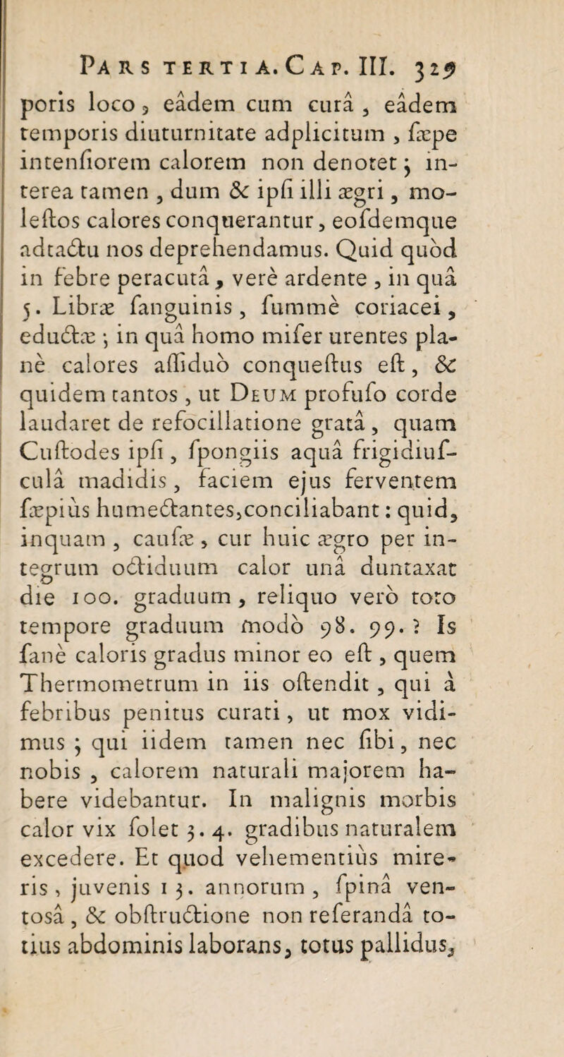 poris loco 9 eadem cum cura , eadem temporis diuturnitate adplicitum , frpe intentiorem calorem non denotet 3 in¬ terea tamen , dum & ipft illi aegri, mo- leftos calores conquerantur, eofdemque adtabtu nos deprehendamus. Quid quod in febre peracuta , vere ardente , in qua 5. Librae fanguinis, fumme coriacei, edubtae •, in qua homo mifer urentes pla¬ ne calores afliduo conqueftus eft, & quidem cantos, ut Deum profufo corde laudaret de refocillatione grata , quam Cuftodes ipft , fpongiis aqua frigidiuf- cula madidis, faciem ejus ferventem faepius hume&antes,conciliabant: quid, inquam , caufte , cur huic <Tgro per in¬ tegrum ocdiduum calor una duntaxat die 100. graduum, reliquo vero toto tempore graduum modo 98. 99. } Is fane caloris gradus minor eo eft , quem Thermometrum in iis oftendit , qui a febribus penitus curati, ut mox vidi¬ mus 3 qui iidem tamen nec libi, nec nobis , calorem naturali majorem ha¬ bere videbantur. In malignis morbis calor vix folet 3. 4. gradibus naturalem excedere. Et quod vehementius mire¬ ris , juvenis 1 3. annorum , fpina ven¬ tosa , & obftrubtione non referanda to¬ tius abdominis laborans, totus pallidus.