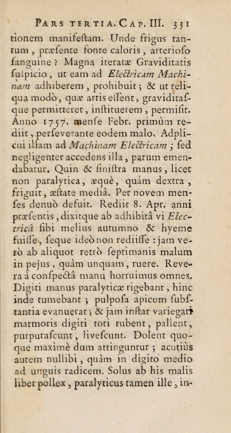 tionem manifeftam. Unde frigus tan¬ tum , praefente fonte caloris, arteriofo fanguine ? Magna iteratae Graviditatis fulpicio , ut eam ad Electricum Machi¬ nam adhiberem, prohibuit; & ut reli¬ qua modo , quae artis ellent, graviditaf- que permitteret, inftituerem , permihr. Anno 1757. menfe Febr. primum re¬ diit , perfeverante eodem malo. Adpli- cui illam ad Machinam Electricam ; fed negligenter accedens illa, parum emen¬ dabatur. Quin fk iiniftra manus, licet non paralytica, aeque, quam dextra 5 friguit, aeftate media. Per novem men- fes denub defuit. Rediit 8. Apr. anni praefentis , dixitque ab adhibita vi Elec¬ trica hbi melius autumno &c hyeme fuilfe, feque ideo non re di i (Te : jam ve¬ ro ab aliquot retro feptimanis malum in peius , quam unquam , ruere. Reve~ ra a confpefia manu horruimus omnes. Digiti manus paralyticae rigebant, hinc inde tumebant ; pulpofa apicum fubf- tantia evanuerat*, & jam inftar variegati marmoris digiti toti rubent, pallent, purpurafcunt, livefcunt. Dolent quo¬ que maxime dum attinguntur ; acutius autem nullibi, quam in digito medio ad unguis radicem. Solus ab his malis Uber polle-x , paralyticus tamen ille » in-