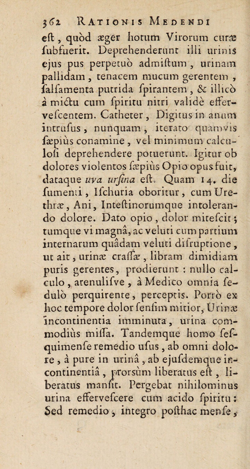 eft , quod aeger horum Virorum cur£ fubfnerit. Deprehenderunt ilii urinis ejus pus perpetuo admiftum , urinam pallidam , tenacem mucum gerentem , falfamenta putrida fpirantem , &amp; illico a midu cum fpiritu nitri valide effer- vefcentem. Catheter, Digitus in anum intrufus , nunquam , iterato quamvis faepius conamine , vel minimum calcu- loli deprehendere potuerunt. Igitur ob dolores violentos faepius Opio opusfuit, dataque uva urjina eft. Quam 14. die fument i , Ifchuria oboritur, cum Ure¬ thrae, Ani, Inteftinorumque intoleran¬ do dolore. Dato opio, dolor mitefcit; tumque vi magna, ac veluti cum partium internarum quadam veluti diiruptione, ut ait, urinae craftae, libram dimidiam puris gerentes, prodierunt : nullo cal¬ culo , atenulifve , a Medico omnia fe- dulo perquirente, perceptis. Porro ex hoc tempore dolor fenfim mitior, U rinte incontinentia imminuta, urina com¬ modius milia. Tandemque homo fef- quimenfe remedio ufus, ab omni dolo¬ re , a pure in urina, ab ejufdemque in¬ continentia , prorsum liberatus eft , li¬ beratus manftt. Pergebat nihilominus urina effervefcere cum acido fpiritu: Sed remedio, integro pofthac menfe,