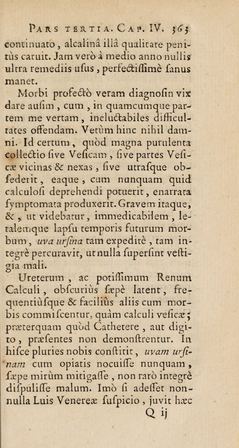 continuato , alcalina ilia qualitate peni¬ tus caruit. Jam vero a medio anno nullis ultra remediis ufas , perfe&amp;iffime fanus manet. Morbi profedo veram diagnofin vix dare aufim , cum , in quamcumque par¬ tem me vertam , ineludabiles difficul¬ tates offendam. Vetumhinc nihil dam¬ ni. Id certum , quod magna purulenta colledio five Veficam , fi ve partes Ved- cx vicinas 8c nexas, five utrafque ob- federit, eaque&gt; cum nunquam quid caiculofi deprehendi potuerit, enarrata fymptomata produxerit. Gravem itaque, &amp; y ut videbatur, immedicabilem , le- ralemque lapfu temporis futurum mor¬ bum , uva urjina tam expedite , tam in¬ tegre percuravit, ut nulla fuperfint vefti- gia mali. o . Ureterum , ac potiffimum Renum Calculi , obfcuriiis faepe latent, fre- quentiufque Sc facilius aliis cum mor¬ bis commifcentur, quam calculi veficae ; pneterquam quud Cathetere , aut digi¬ to , praefentes non demonftrentur. In hifce pluries nobis conftitit, uvam urji- nam cum opiatis nocuiffe nunquam , Cepe mirum mitigaffie , non raro integre difpuliffie malum. Imo fi adedet non¬ nulla Luis Venereae fufpicio , juvit haec Q ij